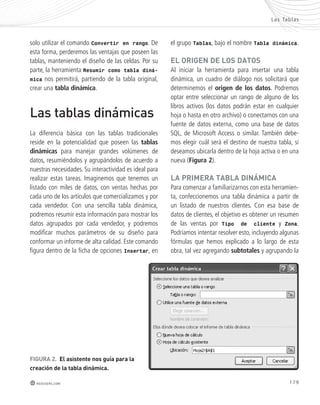 Las Tablas 
179 
solo utilizar el comando Convertir en rango. De 
esta forma, perderemos las ventajas que poseen las 
tablas, manteniendo el diseño de las celdas. Por su 
parte, la herramienta Resumir como tabla diná-mica 
nos permitirá, partiendo de la tabla original, 
crear una tabla dinámica. 
Las tablas dinámicas 
La diferencia básica con las tablas tradicionales 
reside en la potencialidad que poseen las tablas 
dinámicas para manejar grandes volúmenes de 
datos, resumiéndolos y agrupándolos de acuerdo a 
nuestras necesidades. Su interactividad es ideal para 
realizar estas tareas. Imaginemos que tenemos un 
listado con miles de datos, con ventas hechas por 
cada uno de los artículos que comercializamos y por 
cada vendedor. Con una sencilla tabla dinámica, 
podremos resumir esta información para mostrar los 
datos agrupados por cada vendedor, y podremos 
modificar muchos parámetros de su diseño para 
conformar un informe de alta calidad. Este comando 
figura dentro de la ficha de opciones Insertar, en 
FIGURA 2. El asistente nos guía para la 
creación de la tabla dinámica. 
redusers.com 
el grupo Tablas, bajo el nombre Tabla dinámica. 
El oRIGEn DE loS DAtoS 
Al iniciar la herramienta para insertar una tabla 
dinámica, un cuadro de diálogo nos solicitará que 
determinemos el origen de los datos. Podremos 
optar entre seleccionar un rango de alguno de los 
libros activos (los datos podrán estar en cualquier 
hoja o hasta en otro archivo) o conectarnos con una 
fuente de datos externa, como una base de datos 
SQL, de Microsoft Access o similar. También debe-mos 
elegir cuál será el destino de nuestra tabla, si 
deseamos ubicarla dentro de la hoja activa o en una 
nueva (Figura 2). 
lA pRImERA tAblA DInámICA 
Para comenzar a familiarizarnos con esta herramien-ta, 
confeccionemos una tabla dinámica a partir de 
un listado de nuestros clientes. Con esa base de 
datos de clientes, el objetivo es obtener un resumen 
de las ventas por Tipo de cliente y Zona. 
Podríamos intentar resolver esto, incluyendo algunas 
fórmulas que hemos explicado a lo largo de esta 
obra, tal vez agregando subtotales y agrupando la 
 