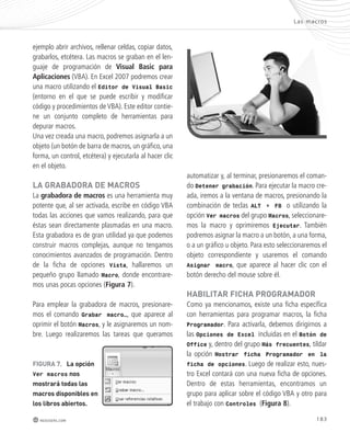 Las mac ros 
183 
ejemplo abrir archivos, rellenar celdas, copiar datos, 
grabarlos, etcétera. Las macros se graban en el len-guaje 
de programación de Visual Basic para 
Aplicaciones (VBA). En Excel 2007 podremos crear 
una macro utilizando el Editor de Visual Basic 
(entorno en el que se puede escribir y modificar 
código y procedimientos de VBA). Este editor contie-ne 
un conjunto completo de herramientas para 
depurar macros. 
Una vez creada una macro, podremos asignarla a un 
objeto (un botón de barra de macros, un gráfico, una 
forma, un control, etcétera) y ejecutarla al hacer clic 
en el objeto. 
lA GRAbADoRA DE mACRoS 
La grabadora de macros es una herramienta muy 
potente que, al ser activada, escribe en código VBA 
todas las acciones que vamos realizando, para que 
éstas sean directamente plasmadas en una macro. 
Esta grabadora es de gran utilidad ya que podemos 
construir macros complejas, aunque no tengamos 
conocimientos avanzados de programación. Dentro 
de la ficha de opciones Vista, hallaremos un 
pequeño grupo llamado Macro, donde encontrare-mos 
unas pocas opciones (Figura 7). 
Para emplear la grabadora de macros, presionare-mos 
el comando Grabar macro…, que aparece al 
oprimir el botón Macros, y le asignaremos un nom-bre. 
Luego realizaremos las tareas que queramos 
redusers.com 
automatizar y, al terminar, presionaremos el coman-do 
Detener grabación. Para ejecutar la macro cre-ada, 
iremos a la ventana de macros, presionando la 
combinación de teclas ALT + F8 o utilizando la 
opción Ver macros del grupo Macros, seleccionare-mos 
la macro y oprimiremos Ejecutar. También 
podremos asignar la macro a un botón, a una forma, 
o a un gráfico u objeto. Para esto seleccionaremos el 
objeto correspondiente y usaremos el comando 
Asignar macro, que aparece al hacer clic con el 
botón derecho del mouse sobre él. 
HAbIlItAR FICHA pRoGRAmADoR 
Como ya mencionamos, existe una ficha específica 
con herramientas para programar macros, la ficha 
Programador. Para activarla, debemos dirigirnos a 
las Opciones de Excel incluidas en el Botón de 
Office y, dentro del grupo Más frecuentes, tildar 
la opción Mostrar ficha Programador en la 
ficha de opciones. Luego de realizar esto, nues-tro 
Excel contará con una nueva ficha de opciones. 
Dentro de estas herramientas, encontramos un 
grupo para aplicar sobre el código VBA y otro para 
el trabajo con Controles (Figura 8). 
FIGURA 7. la opción 
Ver macros nos 
mostrará todas las 
macros disponibles en 
los libros abiertos. 
 