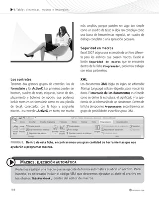 9.Tablas dinámicas , macros e impres ión. 
184 
redusers.com 
los controles 
Tenemos dos grandes grupos de controles: los de 
formulario y los ActiveX. Los primeros pueden ser 
botones, cuadros de texto, etiquetas, barras de des-plazamiento 
y botones de opción, que podemos 
incluir tanto en un formulario como en una planilla 
de Excel, conectarlos con la hoja y asignarles 
macros. Los controles ActiveX, en tanto, son mucho 
más amplios, porque pueden ser algo tan simple 
como un cuadro de texto o algo tan complejo como 
una barra de herramientas especial, un cuadro de 
diálogo completo o una aplicación pequeña. 
Seguridad en macros 
Excel 2007 asigna una extensión de archivo diferen-te 
para los archivos que poseen macros. Desde el 
botón Seguridad de macros que se encuentra 
dentro de la ficha Programador, podremos trabajar 
con estos parámetros. 
Xml 
Los documentos XML (sigla en inglés de eXtensible 
Markup Language) utilizan etiquetas para marcar los 
datos. El marcado de los documentos es el modo 
como se define la estructura, el significado y la apa-riencia 
de la información de un documento. Dentro de 
la ficha de opciones Programador, encontraremos un 
grupo de posibilidades específicas para XML. 
FIGURA 8. Dentro de esta ficha, encontraremos una gran cantidad de herramientas que nos 
ayudarán a programar macros. 
mACRoS: EjECUCIón AUtomátICA 
Podemos realizar una macro que se ejecute de forma automática al abrir un archivo. Para 
hacerlo, es necesario incluir el código VBA que deseemos ejecutar al abrir el archivo en 
los objetos ThisWorkbook, dentro del editor de macros. 
 