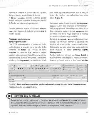 imprima, se conserve el formato deseado y que los 
datos no puedan ser cambiados fácilmente. 
• Otros formatos: también podremos guardar 
nuestro libro como un archivo de texto, una plantilla 
de Excel o una página web, por ejemplo. 
También podremos acceder al comando Guardar 
como, si presionamos la tecla de funciones F12 de 
nuestro teclado. 
preparar un documento 
para su publicación 
Excel 2007 está orientado a la publicación de los 
contenidos que se generan, por lo que otro de los 
comandos del Botón de Office se llama 
Preparar. A través de éste, podremos mejorar 
aspectos relacionados con la publicación y distribu-ción 
de nuestras planillas. Por ejemplo, si selecciona-mos 
la opción Propiedades, accederemos a la edi-ción 
La inter faz de usuar io de Mic rosof t Ex cel 2007 
de las opciones relacionadas con el autor, el 
título y las palabras clave del archivo, entre otras 
cosas (Figura 7). 
La segunda opción de este comando, Inspeccionar 
documento, sirve para comprobar la información pri-vada, 
que puede estar contenida y oculta dentro de un 
libro. La siguiente opción es Cifrar documento, que 
se utiliza para darles mayor seguridad a nuestros 
documentos, incluyéndoles contraseñas. 
Dentro de Restringir acceso podremos conceder 
acceso a las personas y restringir su capacidad para 
imprimir, editar o copiar los contenidos del archivo. 
Cabe aclarar que, para utilizar esta opción, debemos 
tener instalado el cliente Windows Rights 
Management. 
También podremos agregar una firma digital a 
nuestro archivo para asegurar la integridad del libro. 
Además, podremos marcar el libro como versión 
FiGURa 7. dentro de las propiedades, pueden incluirse el nombre del autor del archivo y comenta-rios 
relacionados con su confección. 
moVeRse con el teclado 
Podremos abrir un archivo desde el comando Abrir, dentro del Botón de Office, pero tam-bién 
utilizando el teclado, con la combinación de teclas CTRL+A. Para saber los atajos de otras 
opciones de excel, debemos dejar el mouse unos segundos sobre su nombre. 
redusers.com 17 
 