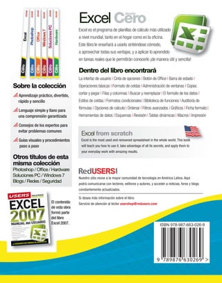 Sobre la colección 
 Aprendizaje práctico, divertido, 
El contenido 
de esta obra 
formó parte 
del libro 
Excel 2007. 
rápido y sencillo 
 Lenguaje simple y llano para 
una comprensión garantizada 
 Consejos de los expertos para 
evitar problemas comunes 
 Guías visuales y procedimientos 
paso a paso 
Otros títulos de esta 
misma colección 
Photoshop / Office / Hardware 
Soluciones PC / Windows 7 
Blogs / Redes / Seguridad 
Excel Cero desde 
Excel es el programa de planillas de cálculo más utilizado 
a nivel mundial, tanto en el hogar como en la oficina. 
Este libro le enseñará a usarlo sintiéndose cómodo, 
a aprovechar todas sus ventajas, y a aplicar lo aprendido 
en tareas reales que le permitirán conocerlo ¡de manera útil y sencilla! 
Dentro del libro encontrará 
La interfaz de usuario | Cinta de opciones | Botón de Office | Barra de estado | 
Operaciones básicas | Formato de celdas | Administración de ventanas | Copiar, 
cortar y pegar | Filas y columnas | Buscar y reemplazar | El formato de los datos | 
Estilos de celdas | Formatos condicionales | Biblioteca de funciones | Auditoría de 
fórmulas | Opciones de cálculo | Ordenar | Filtros avanzados | Gráficos | Ficha formato | 
Herramientas de datos | Esquemas | Revisión | Tablas dinámicas | Macros | Impresión 
Excel from scratch 
Excel is the most used and renowned spreadsheet in the whole world. This book 
will teach you how to use it, take advantage of all its secrets, and apply them to 
your everyday work with amazing results. 
Nuestro sitio reúne a la mayor comunidad de tecnología en América Latina. Aquí 
podrá comunicarse con lectores, editores y autores, y acceder a noticias, foros y blogs 
constantemente actualizados. 
Si desea más información sobre el libro: 
Servicio de atención al lector usershop@redusers.com 
