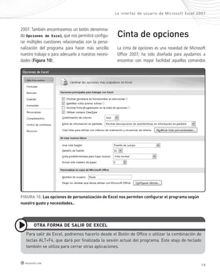 2007. También encontraremos un botón denomina-do 
Opciones de Excel, que nos permitirá configu-rar 
múltiples cuestiones relacionadas con la perso-nalización 
del programa para hacer más sencillo 
nuestro trabajo o para adecuarlo a nuestras necesi-dades 
(Figura 10). 
La inter faz de usuar io de Mic rosof t Ex cel 2007 
Cinta de opciones 
La cinta de opciones es una novedad de Microsoft 
Office 2007; ha sido diseñada para ayudarnos a 
encontrar con mayor facilidad aquellos comandos 
FiGURa 10. las opciones de personalización de excel nos permiten configurar el programa según 
nuestro gusto y necesidades.. 
otRa FoRma de saliR de eXcel 
Para salir de excel, podremos hacerlo desde el Botón de office o utilizar la combinación de 
teclas ALT+F4, que dará por finalizada la sesión actual del programa. este atajo de teclado 
también se utiliza para cerrar otras aplicaciones. 
19 redusers.com 
 