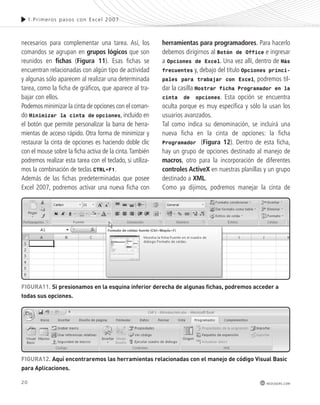 20 
1.Pr imeros pasos con Excel 2007 
redusers.com 
necesarios para complementar una tarea. Así, los 
comandos se agrupan en grupos lógicos que son 
reunidos en fichas (Figura 11). Esas fichas se 
encuentran relacionadas con algún tipo de actividad 
y algunas sólo aparecen al realizar una determinada 
tarea, como la ficha de gráficos, que aparece al tra-bajar 
con ellos. 
Podemos minimizar la cinta de opciones con el coman-do 
Minimizar la cinta de opciones, incluido en 
el botón que permite personalizar la barra de herra-mientas 
de acceso rápido. Otra forma de minimizar y 
restaurar la cinta de opciones es haciendo doble clic 
con el mouse sobre la ficha activa de la cinta. También 
podremos realizar esta tarea con el teclado, si utiliza-mos 
la combinación de teclas CTRL+F1. 
Además de las fichas predeterminadas que posee 
Excel 2007, podremos activar una nueva ficha con 
herramientas para programadores. Para hacerlo 
debemos dirigirnos al Botón de Office e ingresar 
a Opciones de Excel. Una vez allí, dentro de Más 
frecuentes y, debajo del título Opciones princi-pales 
para trabajar con Excel, podremos til-dar 
la casilla Mostrar ficha Programador en la 
cinta de opciones. Esta opción se encuentra 
oculta porque es muy específica y sólo la usan los 
usuarios avanzados. 
Tal como indica su denominación, se incluirá una 
nueva ficha en la cinta de opciones: la ficha 
Programador (Figura 12). Dentro de esta ficha, 
hay un grupo de opciones destinado al manejo de 
macros, otro para la incorporación de diferentes 
controles ActiveX en nuestras planillas y un grupo 
destinado a XML. 
Como ya dijimos, podremos manejar la cinta de 
FiGURa11. si presionamos en la esquina inferior derecha de algunas fichas, podremos acceder a 
todas sus opciones. 
FiGURa12. aquí encontraremos las herramientas relacionadas con el manejo de código Visual Basic 
para aplicaciones. 
 