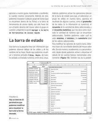 opciones a nuestro gusto, mostrándola u ocultándo-la 
cuando creamos conveniente. Además de esto, 
podremos incorporar cualquier grupo de iconos (que 
se encuentren dentro de las fichas) a la barra de 
herramientas de acceso rápido, con sólo hacer clic 
con el botón derecho del mouse sobre el grupo en 
cuestión y eligiendo la opción Agregar a la barra 
de herramientas de acceso rápido. 
La barra de estado 
Esta barra es la pequeña línea con información que 
podemos observar debajo de las celdas y de los 
nombres de las hojas. Desde aquí podremos visuali-zar 
si tenemos activado el Bloq. Mayús. de nues-tro 
teclado o el teclado numérico, entre otras cosas. 
FiGURa13. 
hay un total de 22 
parámetros que 
podemos modificar 
para visualizar la 
barra de la forma 
deseada. 
La inter faz de usuar io de Mic rosof t Ex cel 2007 
Además, podremos activar las operaciones básicas 
de la barra de estado para que, al seleccionar un 
grupo de celdas en nuestra barra, aparezca el 
resultado de algunas cuentas, como el promedio 
de los datos (si la información es numérica), el 
recuento de la cantidad de datos seleccionados y 
el recuento numérico, que nos dará como resul-tado 
la cantidad de números que se encuentran 
seleccionados. También podremos saber cuál es 
valor máximo, el mínimo y la sumatoria total 
de los valores seleccionados. 
Para modificar las opciones de nuestra barra, debe-mos 
hacer clic con el botón derecho del mouse sobre 
ella. De esta manera, accederemos a su personaliza-ción, 
desde donde podremos activar o desactivar el 
cálculo de las cuentas básicas mencionadas ante-riormente 
(Figura 13). También nos da la posibili- 
redusers.com 21 
 