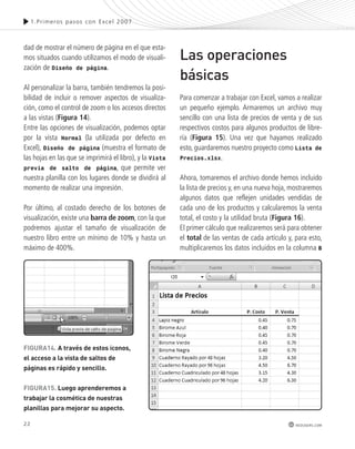 22 
1.Pr imeros pasos con Excel 2007 
redusers.com 
dad de mostrar el número de página en el que esta-mos 
situados cuando utilizamos el modo de visuali-zación 
de Diseño de página. 
Al personalizar la barra, también tendremos la posi-bilidad 
de incluir o remover aspectos de visualiza-ción, 
como el control de zoom o los accesos directos 
a las vistas (Figura 14). 
Entre las opciones de visualización, podemos optar 
por la vista Normal (la utilizada por defecto en 
Excel), Diseño de página (muestra el formato de 
las hojas en las que se imprimirá el libro), y la Vista 
previa de salto de página, que permite ver 
nuestra planilla con los lugares donde se dividirá al 
momento de realizar una impresión. 
Por último, al costado derecho de los botones de 
visualización, existe una barra de zoom, con la que 
podremos ajustar el tamaño de visualización de 
nuestro libro entre un mínimo de 10% y hasta un 
máximo de 400%. 
Las operaciones 
básicas 
Para comenzar a trabajar con Excel, vamos a realizar 
un pequeño ejemplo. Armaremos un archivo muy 
sencillo con una lista de precios de venta y de sus 
respectivos costos para algunos productos de libre-ría 
(Figura 15). Una vez que hayamos realizado 
esto, guardaremos nuestro proyecto como Lista de 
Precios.xlsx. 
Ahora, tomaremos el archivo donde hemos incluido 
la lista de precios y, en una nueva hoja, mostraremos 
algunos datos que reflejen unidades vendidas de 
cada uno de los productos y calcularemos la venta 
total, el costo y la utilidad bruta (Figura 16). 
El primer cálculo que realizaremos será para obtener 
el total de las ventas de cada artículo y, para esto, 
multiplicaremos los datos incluidos en la columna B 
FiGURa14. a través de estos iconos, 
el acceso a la vista de saltos de 
páginas es rápido y sencillo. 
FiGURa15. luego aprenderemos a 
trabajar la cosmética de nuestras 
planillas para mejorar su aspecto. 
 