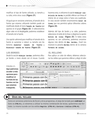 FiGURa 21. 
aquí podremos 
acceder a más 
opciones para 
modificar el 
formato de las 
fuentes con las 
que estamos 
trabajando. 
26 
1.Pr imeros pasos con Excel 2007 
redusers.com 
modificar el tipo de fuente utilizada, su tamaño y 
su color, entre otras cosas (Figura 21). 
Al igual que en versiones anteriores, el tamaño de la 
fuente que estamos utilizando también puede ser 
modificado desde el menú Tamaño de fuente que 
aparece en el grupo (Figura 22). Si seleccionamos 
algún valor en el desplegable, podremos establecer 
el tamaño de la fuente. 
Una opción adicional para modificar el tamaño de la 
fuente es aumentar o reducir su tamaño con los 
botones Aumentar tamaño de fuente y 
Disminuir tamaño de fuente (Figura 23). 
los BoRdes 
Desde la sección Dibujar bordes podremos dibu-jar 
bordes a mano alzada con el mouse. Cuando 
hacemos esto, si utilizamos la opción Dibujar cua-drícula 
de borde, es posible rellenar con líneas el 
interior de un rango como si fuera una cuadrícula. 
En esta sección también encontraremos Color de 
línea, que nos permitirá aplicar diferentes colores 
(Figura 24). 
Además del tipo de borde y su color, podremos 
seleccionar el estilo de la línea si elegimos la opción 
Estilo de línea (Figura 25). Si todas estas 
opciones no son suficientes, podremos encontrar 
algunas más dentro de Más bordes…. Excel nos 
mostrará la pestaña Bordes dentro de la ventana 
Formato de celdas. 
el Relleno 
Para aplicar un color de relleno, debemos seleccio-nar 
las celdas que queremos rellenar y elegir el color 
como en versiones anteriores de excel y otros programas, el atajo de teclado para subrayar un 
texto es CTRL+S y, si volvemos a utilizar la misma combinación de teclas, quitaremos ese for-mato. 
Lo mismo sucede con los estilos Negrita (CTRL+N) y Cursiva o itálica (CTRL+K). 
. 
Usos del teclado 
 