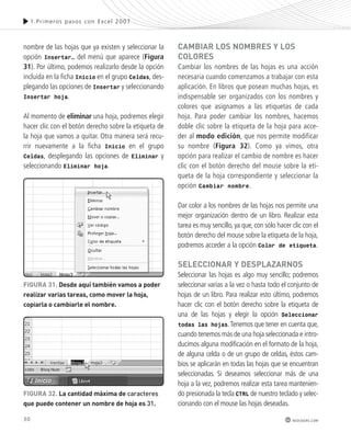 30 
1.Pr imeros pasos con Excel 2007 
redusers.com 
nombre de las hojas que ya existen y seleccionar la 
opción Insertar… del menú que aparece (Figura 
31). Por último, podemos realizarlo desde la opción 
incluida en la ficha Inicio en el grupo Celdas, des-plegando 
las opciones de Insertar y seleccionando 
Insertar hoja. 
Al momento de eliminar una hoja, podremos elegir 
hacer clic con el botón derecho sobre la etiqueta de 
la hoja que vamos a quitar. Otra manera será recu-rrir 
nuevamente a la ficha Inicio en el grupo 
Celdas, desplegando las opciones de Eliminar y 
seleccionando Eliminar hoja. 
camBiaR los nomBRes y los 
coloRes 
Cambiar los nombres de las hojas es una acción 
necesaria cuando comenzamos a trabajar con esta 
aplicación. En libros que posean muchas hojas, es 
indispensable ser organizados con los nombres y 
colores que asignamos a las etiquetas de cada 
hoja. Para poder cambiar los nombres, hacemos 
doble clic sobre la etiqueta de la hoja para acce-der 
al modo edición, que nos permite modificar 
su nombre (Figura 32). Como ya vimos, otra 
opción para realizar el cambio de nombre es hacer 
clic con el botón derecho del mouse sobre la eti-queta 
de la hoja correspondiente y seleccionar la 
opción Cambiar nombre. 
Dar color a los nombres de las hojas nos permite una 
mejor organización dentro de un libro. Realizar esta 
tarea es muy sencillo, ya que, con sólo hacer clic con el 
botón derecho del mouse sobre la etiqueta de la hoja, 
podremos acceder a la opción Color de etiqueta. 
seleccionaR y desplazaRnos 
Seleccionar las hojas es algo muy sencillo; podremos 
seleccionar varias a la vez o hasta todo el conjunto de 
hojas de un libro. Para realizar esto último, podremos 
hacer clic con el botón derecho sobre la etiqueta de 
una de las hojas y elegir la opción Seleccionar 
todas las hojas. Tenemos que tener en cuenta que, 
cuando tenemos más de una hoja seleccionada e intro-ducimos 
alguna modificación en el formato de la hoja, 
de alguna celda o de un grupo de celdas, éstos cam-bios 
se aplicarán en todas las hojas que se encuentran 
seleccionadas. Si deseamos seleccionar más de una 
hoja a la vez, podremos realizar esta tarea mantenien-do 
presionada la tecla CTRL de nuestro teclado y selec-cionando 
con el mouse las hojas deseadas. 
FiGURa 31. desde aquí también vamos a poder 
realizar varias tareas, como mover la hoja, 
copiarla o cambiarle el nombre. 
FiGURa 32. la cantidad máxima de caracteres 
que puede contener un nombre de hoja es 31. 
 