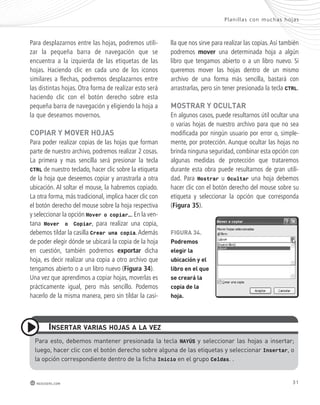 Para desplazarnos entre las hojas, podremos utili-zar 
la pequeña barra de navegación que se 
encuentra a la izquierda de las etiquetas de las 
hojas. Haciendo clic en cada uno de los iconos 
similares a flechas, podremos desplazarnos entre 
las distintas hojas. Otra forma de realizar esto será 
haciendo clic con el botón derecho sobre esta 
pequeña barra de navegación y eligiendo la hoja a 
la que deseamos movernos. 
copiaR y moVeR hojas 
Para poder realizar copias de las hojas que forman 
parte de nuestro archivo, podremos realizar 2 cosas. 
La primera y mas sencilla será presionar la tecla 
CTRL de nuestro teclado, hacer clic sobre la etiqueta 
de la hoja que deseemos copiar y arrastrarla a otra 
ubicación. Al soltar el mouse, la habremos copiado. 
La otra forma, más tradicional, implica hacer clic con 
el botón derecho del mouse sobre la hoja respectiva 
y seleccionar la opción Mover o copiar…. En la ven-tana 
Mover o Copiar, para realizar una copia, 
debemos tildar la casilla Crear una copia. Además 
de poder elegir dónde se ubicará la copia de la hoja 
en cuestión, también podremos exportar dicha 
hoja, es decir realizar una copia a otro archivo que 
tengamos abierto o a un libro nuevo (Figura 34). 
Una vez que aprendimos a copiar hojas, moverlas es 
prácticamente igual, pero más sencillo. Podemos 
hacerlo de la misma manera, pero sin tildar la casi- 
inseRtaR VaRias hojas a la Vez 
Plani l las con muchas hojas 
lla que nos sirve para realizar las copias. Así también 
podremos mover una determinada hoja a algún 
libro que tengamos abierto o a un libro nuevo. Si 
queremos mover las hojas dentro de un mismo 
archivo de una forma más sencilla, bastará con 
arrastrarlas, pero sin tener presionada la tecla CTRL. 
mostRaR y ocUltaR 
En algunos casos, puede resultarnos útil ocultar una 
o varias hojas de nuestro archivo para que no sea 
modificada por ningún usuario por error o, simple-mente, 
por protección. Aunque ocultar las hojas no 
brinda ninguna seguridad, combinar esta opción con 
algunas medidas de protección que trataremos 
durante esta obra puede resultarnos de gran utili-dad. 
Para Mostrar u Ocultar una hoja debemos 
hacer clic con el botón derecho del mouse sobre su 
etiqueta y seleccionar la opción que corresponda 
(Figura 35). 
FiGURa 34. 
podremos 
elegir la 
ubicación y el 
libro en el que 
se creará la 
copia de la 
hoja. 
Para esto, debemos mantener presionada la tecla MAYÚS y seleccionar las hojas a insertar; 
luego, hacer clic con el botón derecho sobre alguna de las etiquetas y seleccionar Insertar, o 
la opción correspondiente dentro de la ficha Inicio en el grupo Celdas. . 
redusers.com 31 
 