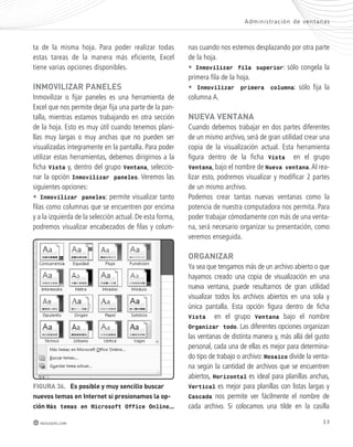 Admini s t rac ión de ventanas 
33 
ta de la misma hoja. Para poder realizar todas 
estas tareas de la manera más eficiente, Excel 
tiene varias opciones disponibles. 
inmoVilizaR paneles 
Inmovilizar o fijar paneles es una herramienta de 
Excel que nos permite dejar fija una parte de la pan-talla, 
mientras estamos trabajando en otra sección 
de la hoja. Esto es muy útil cuando tenemos plani-llas 
muy largas o muy anchas que no pueden ser 
visualizadas íntegramente en la pantalla. Para poder 
utilizar estas herramientas, debemos dirigirnos a la 
ficha Vista y, dentro del grupo Ventana, seleccio-nar 
la opción Inmovilizar paneles. Veremos las 
siguientes opciones: 
• Inmovilizar paneles: permite visualizar tanto 
filas como columnas que se encuentren por encima 
y a la izquierda de la selección actual. De esta forma, 
podremos visualizar encabezados de filas y colum-nas 
FiGURa 36. es posible y muy sencillo buscar 
nuevos temas en internet si presionamos la op-ción 
Más temas en Microsoft Office Online…. 
redusers.com 
cuando nos estemos desplazando por otra parte 
de la hoja. 
• Inmovilizar fila superior: sólo congela la 
primera fila de la hoja. 
• Inmovilizar primera columna: sólo fija la 
columna A. 
nUeVa Ventana 
Cuando debemos trabajar en dos partes diferentes 
de un mismo archivo, será de gran utilidad crear una 
copia de la visualización actual. Esta herramienta 
figura dentro de la ficha Vista en el grupo 
Ventana, bajo el nombre de Nueva ventana. Al rea-lizar 
esto, podremos visualizar y modificar 2 partes 
de un mismo archivo. 
Podemos crear tantas nuevas ventanas como la 
potencia de nuestra computadora nos permita. Para 
poder trabajar cómodamente con más de una venta-na, 
será necesario organizar su presentación, como 
veremos enseguida. 
oRGanizaR 
Ya sea que tengamos más de un archivo abierto o que 
hayamos creado una copia de visualización en una 
nueva ventana, puede resultarnos de gran utilidad 
visualizar todos los archivos abiertos en una sola y 
única pantalla. Esta opción figura dentro de ficha 
Vista en el grupo Ventana bajo el nombre 
Organizar todo. Las diferentes opciones organizan 
las ventanas de distinta manera y, más allá del gusto 
personal, cada una de ellas es mejor para determina-do 
tipo de trabajo o archivo: Mosaico divide la venta-na 
según la cantidad de archivos que se encuentren 
abiertos, Horizontal es ideal para planillas anchas, 
Vertical es mejor para planillas con listas largas y 
Cascada nos permite ver fácilmente el nombre de 
cada archivo. Si colocamos una tilde en la casilla 
 