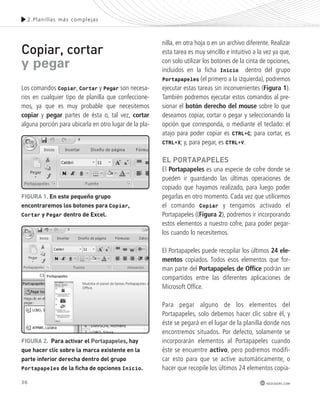 36 
2.Plani l las más complejas 
redusers.com 
Copiar, cortar 
y pegar 
Los comandos Copiar, Cortar y Pegar son necesa-rios 
en cualquier tipo de planilla que confeccione-mos, 
ya que es muy probable que necesitemos 
copiar y pegar partes de ésta o, tal vez, cortar 
alguna porción para ubicarla en otro lugar de la pla-nilla, 
en otra hoja o en un archivo diferente. Realizar 
esta tarea es muy sencillo e intuitivo a la vez ya que, 
con solo utilizar los botones de la cinta de opciones, 
incluidos en la ficha Inicio dentro del grupo 
Portapapeles (el primero a la izquierda), podremos 
ejecutar estas tareas sin inconvenientes (Figura 1). 
También podremos ejecutar estos comandos al pre-sionar 
el botón derecho del mouse sobre lo que 
deseamos copiar, cortar o pegar y seleccionando la 
opción que corresponda, o mediante el teclado: el 
atajo para poder copiar es CTRL+C; para cortar, es 
CTRL+X; y, para pegar, es CTRL+V. 
El PoRtAPAPElEs 
El Portapapeles es una especie de cofre donde se 
pueden ir guardando las últimas operaciones de 
copiado que hayamos realizado, para luego poder 
pegarlas en otro momento. Cada vez que utilicemos 
el comando Copiar y tengamos activado el 
Portapapeles ((Figura 2), podremos ir incorporando 
estos elementos a nuestro cofre, para poder pegar-los 
cuando lo necesitemos. 
El Portapapeles puede recopilar los últimos 24 ele-mentos 
copiados. Todos esos elementos que for-man 
parte del Portapapeles de Office podrán ser 
compartidos entre las diferentes aplicaciones de 
Microsoft Office. 
Para pegar alguno de los elementos del 
Portapapeles, solo debemos hacer clic sobre él, y 
éste se pegará en el lugar de la planilla donde nos 
encontremos situados. Por defecto, solamente se 
incorporarán elementos al Portapapeles cuando 
éste se encuentre activo, pero podremos modifi-car 
esto para que se active automáticamente, o 
hacer que recopile los últimos 24 elementos copia- 
FIGURA 1. En este pequeño grupo 
encontraremos los botones para Copiar, 
Cortar y Pegar dentro de Excel. 
FIGURA 2. Para activar el Portapapeles, hay 
que hacer clic sobre la marca existente en la 
parte inferior derecha dentro del grupo 
Portapapeles de la ficha de opciones Inicio. 
 