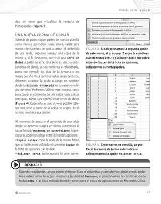 Copiar, cor tar y pegar 
37 
dEshAcER 
redusers.com 
FIGURA 3. si seleccionamos la segunda opción 
de este menú, al presionar 2 veces la combina-ción 
de teclas CTRL+C o al hacer doble clic sobre 
el botón Copiar de la ficha de opciones, 
activaremos el Portapapeles. 
FIGURA 4. crear series es sencillo, ya que 
Excel lo realiza de forma automática si 
seleccionamos la opción Rellenar serie. 
dos, sin tener que visualizar la ventana de 
Portapapeles (Figura 3). 
UnA nUEvA FoRmA dE coPIAR 
Además de poder copiar partes de nuestra planilla 
como hemos aprendido hasta ahora, existe otra 
manera de hacerlo: con solo arrastrar el contenido 
de una celda, podemos realizar una copia de la 
misma y, si lo deseamos, construir una serie de 
datos a partir de ésta. Una serie es una sucesión 
continua de datos, ya sea numérica o relacionada, 
como por ejemplo los días de la semana o los 
meses del año. Para construir estas series de datos, 
debemos arrastrar la celda o rango en cuestión 
desde la esquina remarcada en su extremo infe-rior 
derecho. Podremos utilizar este proceso tanto 
para copiar el contenido de una celda hacia celdas 
contiguas, como para confeccionar series de datos 
(Figura 4). Cabe aclarar que, si no es posible relle-nar 
una serie a partir de la celda de origen, Excel 
no nos mostrará esa opción. 
Al momento de arrastrar el contenido de una celda 
desde su extremo, surgirá en forma automática el 
icono llamado Opciones de autorrelleno. Al pre-sionarlo, 
podemos elegir entre diferentes opciones: 
•Copiar celdas: copia la celda de la misma forma 
que si hubiéramos utilizado el comando Copiar de 
la ficha de opciones o el teclado. 
• Rellenar serie: confeccionará la serie corres-cuando 
realizamos tareas como eliminar filas o columnas y cometemos algún error, pode-mos 
volver atrás la acción mediante la utilidad Deshacer, si presionamos la combinación de 
teclas CTRL + Z. este método también sirve para el resto de aplicaciones de microsoft office. 
 