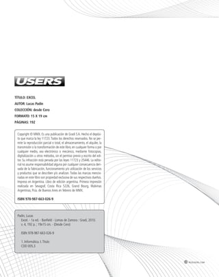 TÍTULO: EXCEL 
AUTOR: Lucas Padin 
COLECCIÓN: desde Cero 
FORMATO: 15 X 19 cm 
PÁGINAS: 192 
Copyright © MMX. Es una publicación de Gradi S.A. Hecho el depósi-to 
que marca la ley 11723. Todos los derechos reservados. No se per-mite 
la reproducción parcial o total, el almacenamiento, el alquiler, la 
transmisión o la transformación de este libro, en cualquier forma o por 
cualquier medio, sea electrónico o mecánico, mediante fotocopias, 
digitalización u otros métodos, sin el permiso previo y escrito del edi-tor. 
Su infracción está penada por las leyes 11723 y 25446. La edito-rial 
no asume responsabilidad alguna por cualquier consecuencia deri-vada 
de la fabricación, funcionamiento y/o utilización de los servicios 
y productos que se describen y/o analizan. Todas las marcas mencio-nadas 
en este libro son propiedad exclusiva de sus respectivos dueños. 
Impreso en Argentina. Libro de edición argentina. Primera impresión 
realizada en Sevagraf, Costa Rica 5226, Grand Bourg, Malvinas 
Argentinas, Pcia. de Buenos Aires en febrero de MMX. 
ISBN 978-987-663-026-9 
Padin, Lucas 
Excel. - 1a ed. - Banfield - Lomas de Zamora : Gradi, 2010. 
v. 4, 192 p. ; 19x15 cm. - (Desde Cero) 
ISBN 978-987-663-026-9 
1. Informática. I. Título 
CDD 005.3 
redusers.com 
 