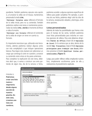 38 
2.Plani l las más complejas 
redusers.com 
pondiente. También podremos ejecutar esta opción 
si, al arrastrar la celda con el mouse, mantenemos 
presionada la tecla CTRL. 
•Rellenar formatos sólo: rellenará el formato 
de la celda inicial, pero no su contenido. También 
podremos realizar esta tarea si mantenemos presio-nadas 
las teclas CTRL y MAYÚS al momento de llevar 
a cabo el arrastre. 
•Rellenar sin formato: rellenará el contenido 
de la celda de origen sin tener en cuenta su 
formato. 
Es importante mencionar que, utilizando esta herra-mienta, 
además podremos realizar algunas series 
con más complejidad o que incluyan operaciones 
básicas. Para lograr esto, bastará con seleccionar un 
rango que contenga la serie en cuestión y arrastrar 
su contenido como vimos en los pasos anteriores. 
Para completar la explicación de este tema, debe-mos 
decir que, si vamos a construir una serie par-tiendo 
de algún mes, día de la semana o fecha, 
podremos acceder a algunas opciones específicas de 
relleno para poder completar. Por ejemplo, si parti-mos 
de una fecha, podemos elegir solo los días de 
la semana, exceptuando sábados y domingos, entre 
otras opciones. 
listas personalizadas 
Además de todas las posibilidades que hemos visto 
para el manejo de las series, también podremos 
crear listas personalizadas para incluirlas en nues-tras 
opciones de relleno. Para esto debemos dirigir-nos 
al Botón de Office y hacer clic en Opciones 
de Excel. En la ventana que se abre, dentro de la 
sección Más frecuentes y bajo el título Opciones 
principales para trabajar con Excel, debe-mos 
presionar el botón Modificar listas per-sonalizadas…( 
Figura 5). 
Luego, para poder rellenar celdas empleando nuestra 
lista, simplemente escribiremos parte de ella y 
realizaremos el procedimiento explicado. 
FIGURA 5. 
Podremos 
crear una lista 
nueva o 
importarla 
desde alguna 
sección de 
nuestra 
planilla. En 
este caso, 
creamos una 
lista con 
nombres. 
 
