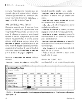 40 
2.Plani l las más complejas 
redusers.com 
mos sumar. Por defecto, se nos marcará el rango con-tiguo 
a la celda donde vamos a introducir la función. 
También es posible realizar esta fórmula en forma 
manual si escribimos directamente =SUMA(Rango a 
sumar) en la celda de destino (Figura 8). 
más oPcIonEs PARA PEGAR 
El siguiente paso será copiar la suma que hemos 
realizado a los totales de los siguientes meses. Excel 
interpretará en forma automática que debe sumar el 
grupo de celdas que se encuentran por encima del 
resultado en cuestión. Al pegar celdas, ya sea con el 
comando incluido en la ficha de opciones o con el 
atajo del teclado CTRL+V, podremos acceder a las 
Opciones de pegado. Simplemente debemos pre-sionar 
el icono de pegado que aparece próximo a la 
celda de destino. Si, en lugar de copiar la fórmula, la 
arrastramos, usaremos las Opciones de relleno, 
y no las Opciones de pegado (Figura 9). 
Dentro de las Opciones de pegado, podremos 
encontrar: 
•Mantener formato de origen: se mantendrá el 
formato de las celdas copiadas y luego pegadas. 
•Mantener tema de destino: con esta opción no 
se cambiará el tema de Office que posea la celda 
destino. 
•Coincidir con formato de destino: se respe-tará 
el formato de las celdas destino. 
•Sólo valores: de esta forma pegaremos solo los 
resultados de una fórmula. 
•Formatos de números y valores: únicamente 
se pegarán el formato de número y su contenido. 
•Formatos de origen y valores: se pegarán los 
valores resultantes de una fórmula y el formato que 
posea la celda de origen. 
•Mantener ancho de columnas de origen: ajus-tará 
el ancho de la columna destino de acuerdo a los 
valores de origen. 
• Sólo formato: no se pegará el contenido de la 
celda, sino solo su formato. 
• Vincular celdas: solamente se pegará un link 
hacia la celda de origen. 
otRAs AltERnAtIvAs 
Además de todo lo que hemos visto, existen otras 
FIGURA 8. Recordemos que las funciones que apliquemos dentro de Excel comenzarán con un 
signo igual (=). 
 
