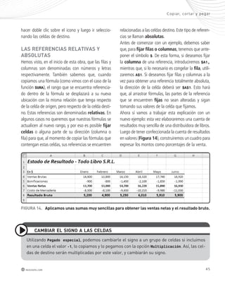 hacer doble clic sobre el icono y luego ir seleccio-nando 
las celdas de destino. 
lAs REFEREncIAs RElAtIvAs y 
AbsolUtAs 
Hemos visto, en el inicio de esta obra, que las filas y 
columnas son denominadas con números y letras 
respectivamente. También sabemos que, cuando 
copiamos una fórmula (como vimos con el caso de la 
función SUMA), el rango que se encuentra referencia-do 
dentro de la fórmula se desplazará a su nueva 
ubicación con la misma relación que tenga respecto 
de la celda de origen, pero respecto de la celda desti-no. 
Estas referencias son denominadas relativas. En 
algunos casos no queremos que nuestras fórmulas se 
actualicen al nuevo rango, y por eso es posible fijar 
celdas o alguna parte de su dirección (columna o 
fila) para que, al momento de copiar las fórmulas que 
contengan estas celdas, sus referencias se encuentren 
Copiar, cor tar y pegar 
relacionadas a las celdas destino. Este tipo de referen-cias 
se llaman absolutas. 
Antes de comenzar con un ejemplo, debemos saber 
que, para fijar filas o columnas, tenemos que ante-poner 
el símbolo $. De esta forma, si deseamos fijar 
la columna de una referencia, introduciremos $A1, 
mientras que, si lo necesario es congelar la fila, utili-zaremos 
A$1. Si deseamos fijar filas y columnas a la 
vez para obtener una referencia totalmente absoluta, 
la dirección de la celda deberá ser $A$1. Esto hará 
que, al arrastrar fórmulas, las partes de la referencia 
que se encuentren fijas no sean alteradas y sigan 
tomando sus valores de la celda que fijamos. 
Ahora sí vamos a trabajar esta explicación con un 
nuevo ejemplo: esta vez elaboraremos una cuenta de 
resultados muy sencilla de una distribuidora de libros. 
Luego de tener confeccionada la cuenta de resultados 
en valores (Figura 14), construiremos un cuadro para 
expresar los montos como porcentajes de la venta. 
FIGURA 14. Aplicamos unas sumas muy sencillas para obtener las ventas netas y el resultado bruto. 
cAmbIAR El sIGno A lAs cEldAs 
utilizando Pegado especial, podemos cambiarle el signo a un grupo de celdas si incluimos 
en una celda el valor -1, lo copiamos y lo pegamos con la opción Multiplicación. Así, las cel-das 
de destino serán multiplicadas por este valor, y cambiarán su signo. 
redusers.com 45 
 
