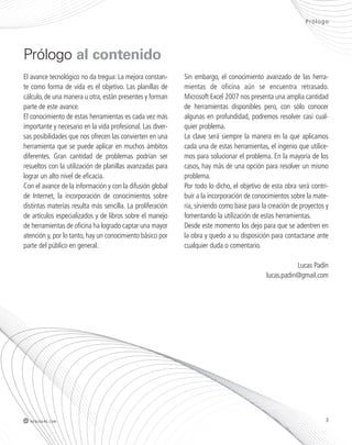 Prólogo 
El avance tecnológico no da tregua: La mejora constan-te 
como forma de vida es el objetivo. Las planillas de 
cálculo, de una manera u otra, están presentes y forman 
parte de este avance. 
El conocimiento de estas herramientas es cada vez más 
importante y necesario en la vida profesional. Las diver-sas 
posibilidades que nos ofrecen las convierten en una 
herramienta que se puede aplicar en muchos ámbitos 
diferentes. Gran cantidad de problemas podrían ser 
resueltos con la utilización de planillas avanzadas para 
lograr un alto nivel de eficacia. 
Con el avance de la información y con la difusión global 
de Internet, la incorporación de conocimientos sobre 
distintas materias resulta más sencilla. La proliferación 
de artículos especializados y de libros sobre el manejo 
de herramientas de oficina ha logrado captar una mayor 
atención y, por lo tanto, hay un conocimiento básico por 
parte del público en general. 
Sin embargo, el conocimiento avanzado de las herra-mientas 
de oficina aún se encuentra retrasado. 
Microsoft Excel 2007 nos presenta una amplia cantidad 
de herramientas disponibles pero, con sólo conocer 
algunas en profundidad, podremos resolver casi cual-quier 
problema. 
La clave será siempre la manera en la que aplicamos 
cada una de estas herramientas, el ingenio que utilice-mos 
para solucionar el problema. En la mayoría de los 
casos, hay más de una opción para resolver un mismo 
problema. 
Por todo lo dicho, el objetivo de esta obra será contri-buir 
a la incorporación de conocimientos sobre la mate-ria, 
sirviendo como base para la creación de proyectos y 
fomentando la utilización de estas herramientas. 
Desde este momento los dejo para que se adentren en 
la obra y quedo a su disposición para contactarse ante 
cualquier duda o comentario. 
Lucas Padín 
lucas.padin@gmail.com 
Prólogo al contenido 
3 redusers.com 
 
