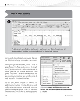50 
2.Plani l las más complejas 
redusers.com 
PAso A PAso 3 (cont.) 
5 
Por último, copie lo realizado en la columna E a la columna I para obtener los subtotales del 
segundo trimestre. Realice el cambio correspondiente en el título de la columna. 
comandos dentro de las opciones incluidas al presio-nar 
el botón derecho del mouse sobre esa selección. 
Para fijar mejor estos conceptos, vamos a hacer un 
pequeño ejercicio. Para eso tomaremos el ejemplo 
que desarrollamos en este capítulo para calcular las 
ventas generadas por distintos vendedores. Como 
primer paso, vamos a dividir el semestre en dos eta-pas 
para incluir un subtotal que sume las ventas de 
cada uno de los trimestres del período. 
De esta forma, hemos agregado una columna para 
poder incluir un subtotal trimestral. Esta tarea puede 
realizarse de otras maneras aumentando o disminu-yendo 
su complejidad, ya que Excel 2007 nos brinda 
diferentes formas para resolver los distintos problemas 
FIGURA 18. desde aquí podemos mostrar y 
ocultar filas, columnas y hojas de forma rápida 
y sencilla. 
 