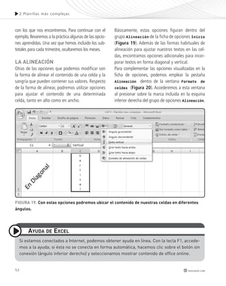 52 
2.Plani l las más complejas 
redusers.com 
con los que nos encontremos. Para continuar con el 
ejemplo, llevaremos a la práctica algunas de las opcio-nes 
aprendidas. Una vez que hemos incluido los sub-totales 
para cada trimestre, ocultaremos los meses. 
lA AlInEAcIón 
Otras de las opciones que podemos modificar son 
la forma de alinear el contenido de una celda y la 
sangría que pueden contener sus valores. Respecto 
de la forma de alinear, podremos utilizar opciones 
para ajustar el contenido de una determinada 
celda, tanto en alto como en ancho. 
Básicamente, estas opciones figuran dentro del 
grupo Alineación de la ficha de opciones Inicio 
(Figura 19). Además de las formas habituales de 
alineación para ajustar nuestros textos en las cel-das, 
encontramos opciones adicionales para incor-porar 
textos en forma diagonal y vertical. 
Para complementar las opciones visualizadas en la 
ficha de opciones, podemos emplear la pestaña 
Alineación dentro de la ventana Formato de 
celdas (Figura 20). Accederemos a esta ventana 
al presionar sobre la marca incluida en la esquina 
inferior derecha del grupo de opciones Alineación. 
FIGURA 19. con estas opciones podremos ubicar el contenido de nuestras celdas en diferentes 
ángulos. 
AyUdA dE ExcEl 
si estamos conectados a Internet, podemos obtener ayuda en línea. con la tecla F1, accede-mos 
a la ayuda; si ésta no se conecta en forma automática, hacemos clic sobre el botón sin 
conexión (ángulo inferior derecho) y seleccionamos mostrar contenido de office online. 
 