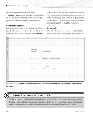 54 
2.Plani l las más complejas 
redusers.com 
nido de la celda quede dentro de sus límites. 
• Combinar celdas: une las celdas seleccionadas 
en una de mayor tamaño y puede utilizarse para 
generar encabezados de varias filas o columnas. 
combinar y centrar 
Adicionalmente a todo lo que hemos vimos hasta 
este punto, existe un icono dentro del grupo 
Alineación, destinado a combinar celdas (Figura 
22). Haciendo uso de estas herramientas podre-mos 
combinar y descombinar grupos de celdas en 
forma horizontal y total. También es posible cen-trar 
los datos y combinarlos en una misma opera-ción. 
Su utilización es muy fácil e intuitiva. 
la sangría 
Otro aspecto para mencionar es la posibilidad de 
modificar la sangría del contenido de una celda. Así, 
FIGURA 21. las distintas opciones de ajuste y alineación nos permiten adecuar cómo se muestran 
los datos. 
combInAR y cEntRAR En lA sElEccIón 
combinar celdas une las celdas seleccionadas en una única celda extendida, mientras que 
centrar en la selección sirve para centrar un título en un conjunto de celdas contiguas. 
Ambas opciones se hallan en la pestaña Alineación de la ventana Formato de celdas. 
 