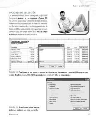 oPcIonEs dE sElEccIón 
Las opciones incluidas dentro del segundo bloque de la 
herramienta Buscar y seleccionar (Figura 27) 
nos servirán para realizar selecciones de tipos de datos. 
Podremos trabajar sobre grupos de fórmulas, comenta-rios, 
formatos condicionales, constantes y validación de 
datos. Al utilizar cualquiera de estas opciones, se selec-cionarán 
todos los rangos dentro de la hoja o rango 
activo que posean estas características. 
Bus car y reemplazar 
FIGURA 25. En el Cuadro de nombres vemos la etiqueta que ingresamos y que también aparece en 
la lista de ubicaciones. El botón Especial… nos conducirá a Ir a especial…. 
FIGURA 26. selecciones sobre las que 
podemos trabajar con este comando. 
redusers.com 57 
 