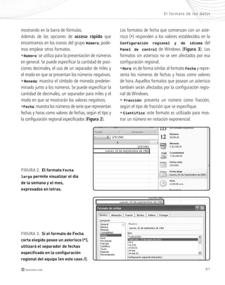 El formato de los datos 
61 
mostrando en la barra de fórmulas. 
Además de las opciones de acceso rápido que 
encontramos en los iconos del grupo Número, pode-mos 
emplear otros formatos. 
•Número: se utiliza para la presentación de números 
en general. Se puede especificar la cantidad de posi-ciones 
decimales, el uso de un separador de miles y 
el modo en que se presentan los números negativos. 
• Moneda: muestra el símbolo de moneda predeter-minado 
junto a los números. Se puede especificar la 
cantidad de decimales, un separador para miles y el 
modo en que se mostrarán los valores negativos. 
•Fecha: muestra los números de serie que representan 
fechas y horas como valores de fechas, según el tipo y 
la configuración regional especificados (Figura 2). 
FIGUra 2. el formato Fecha 
larga permite visualizar el día 
de la semana y el mes, 
expresados en letras. 
FIGUra 3. si el formato de Fecha 
corta elegido posee un asterisco (*), 
utilizará el separador de fechas 
especificado en la configuración 
regional del equipo (en este caso /). 
redusers.com 
Los formatos de fecha que comienzan con un aste-risco 
(*) responden a los valores establecidos en la 
Configuración regional y de idioma del 
Panel de control de Windows (Figura 3). Los 
formatos sin asterisco no se ven afectados por esa 
configuración regional. 
•Hora: es de forma similar al formato Fecha y repre-senta 
los números de fechas y horas como valores 
de hora. Aquellos formatos que posean un asterisco 
también serán afectados por la configuración regio-nal 
de Windows. 
• Fracción: presenta un número como fracción, 
según el tipo de fracción que se especifique. 
• Científico: este formato es utilizado para mos-trar 
un número en notación exponencial. 
 