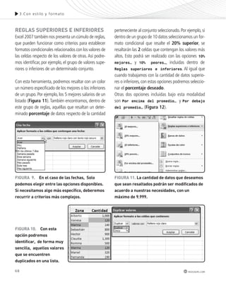 68 
3.Con es t i lo y formato 
perteneciente al conjunto seleccionado. Por ejemplo, si 
dentro de un grupo de 10 datos seleccionamos un for-mato 
condicional que resalte el 20% superior, se 
resaltarán las 2 celdas que contengan los valores más 
altos. Esto podrá ser realizado con las opciones 10% 
mejores… y 10% peores…, incluidas dentro de 
Reglas superiores e inferiores. Al igual que 
cuando trabajamos con la cantidad de datos superio-res 
o inferiores, con estas opciones podremos seleccio-nar 
el porcentaje deseado. 
Otras dos opciones incluidas bajo esta modalidad 
son Por encima del promedio… y Por debajo 
del promedio… (Figura 12). 
redusers.com 
reGLas sUperIores e InFerIores 
Excel 2007 también nos presenta un cúmulo de reglas, 
que pueden funcionar como criterios para establecer 
formatos condicionales relacionados con los valores de 
las celdas respecto de los valores de otras. Así podre-mos 
identificar, por ejemplo, el grupo de valores supe-riores 
o inferiores de un determinado conjunto. 
Con esta herramienta, podremos resaltar con un color 
un número especificado de los mejores o los inferiores 
de un grupo. Por ejemplo, los 5 mejores salarios de un 
listado (Figura 11). También encontramos, dentro de 
este grupo de reglas, aquéllas que resaltan un deter-minado 
porcentaje de datos respecto de la cantidad 
FIGUra 9. en el caso de las fechas, solo 
podemos elegir entre las opciones disponibles. 
si necesitamos algo más específico, deberemos 
recurrir a criterios más complejos. 
FIGUra 10. con esta 
opción podremos 
identificar, de forma muy 
sencilla, aquellos valores 
que se encuentren 
duplicados en una lista. 
FIGUra 11. La cantidad de datos que deseamos 
que sean resaltados podrán ser modificados de 
acuerdo a nuestras necesidades, con un 
máximo de 9.999. 
 