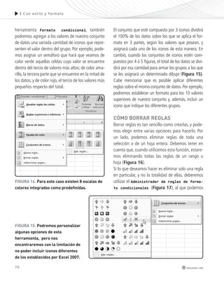 70 
3.Con es t i lo y formato 
redusers.com 
herramienta Formato condicional, también 
podremos agregar a los valores de nuestro conjunto 
de datos una variada cantidad de iconos que repre-senten 
el valor dentro del grupo. Por ejemplo, pode-mos 
asignar un semáforo que hará que veamos de 
color verde aquellas celdas cuyo valor se encuentre 
dentro del tercio de valores más altos; de color ama-rillo, 
la tercera parte que se encuentre en la mitad de 
los datos; y de color rojo, el tercio de los valores más 
pequeños respecto del total. 
El conjunto que esté compuesto por 3 iconos dividirá 
el 100% de los datos sobre los que se aplica el for-mato 
en 3 partes, según los valores que posean, y 
asignará cada uno de los iconos de esta manera. En 
cambio, cuando los conjuntos de iconos estén com-puestos 
por 4 ó 5 figuras, el total de los datos se divi-dirá 
por esa cantidad para armar los grupos a los que 
se les asignará un determinado dibujo (Figura 15). 
Cabe mencionar que es posible aplicar diferentes 
reglas sobre el mismo conjunto de datos. Por ejemplo, 
podremos establecer un formato para los 10 valores 
superiores de nuestro conjunto y, además, incluir un 
icono que indique los diferentes grupos. 
cómo borrar reGLas 
Borrar reglas es tan sencillo como crearlas, y pode-mos 
elegir entre varias opciones para hacerlo. Por 
un lado, podemos eliminar reglas de toda una 
selección o de un hoja entera. Debemos tener en 
cuenta que, cuando utilicemos esta función, estare-mos 
eliminando todas las reglas de un rango u 
hoja (Figura 16). 
Si lo que deseamos hacer es eliminar solo una regla 
en particular, y no la totalidad de ellas, deberemos 
utilizar el Administrador de reglas de forma-to 
condicionales (Figura 17), al que podemos 
FIGUra 14. para este caso existen 8 escalas de 
colores integradas como predefinidas. 
FIGUra 15. podremos personalizar 
algunas opciones de esta 
herramienta, pero nos 
encontraremos con la limitación de 
no poder incluir iconos diferentes 
de los establecidos por excel 2007. 
 