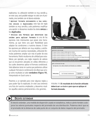 explicamos. Su utilización también es muy sencilla y, 
en este caso, será posible trabajar no solo con el pro-medio, 
sino también con el desvío estándar. 
• Aplicar formato únicamente a los valo-res 
únicos o duplicados: este tipo de regla 
también es muy sencilla y solo podremos modificar 
una opción: si deseamos resaltar los datos únicos o 
los duplicados. 
• Utilice una fórmula que determine las 
celdas para aplicar formato: es una de las 
opciones más interesantes que posee esta herra-mienta, 
ya que tiene una gran flexibilidad para 
adaptar las condiciones a nuestros deseos. Si bien 
las opciones por defecto son muy amplias y satisfa-cen 
muchas de nuestras necesidades, utilizando fór-mulas 
podremos ampliar aún más el poder de esta 
herramienta. Podrá resultarnos de utilidad para esta-blecer, 
por ejemplo, una regla respecto de valores 
que se encuentren ubicados en celdas diferentes a 
las cuales deseemos aplicar el formato condicional. 
Solo debemos tener en cuenta que podremos utilizar 
cualquier fórmula (o combinación de ellas) que arro-je 
como resultado un valor verdadero (Figura 19), 
interpretado en Excel como 1. 
Pasemos a un ejemplo para crear algunas reglas y 
para poder fijar lo explicado. En este caso tenemos 
una lista de nuestros empleados y deseamos resal-tar 
aquellos salarios pertenecientes a los gerentes. 
desvío estándar 
Un formato con condic iones 
el desvío estándar, una medida de dispersión usada en estadística, indica cuánto tienden a ale-jarse 
los valores puntuales respecto del promedio de una distribución. Podemos decir que es 
el promedio de la distancia de cada punto de un conjunto de datos respecto del promedio. 
73 
redusers.com 
FIGUra 19. el resultado de la función utilizada 
deberá ser verdadero para que se aplique el 
formato deseado. 
 