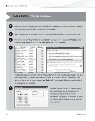 paso a paso 2 - Fórmula condicional 
Retome el ejemplo utilizado para mostrar las diferentes opciones del formato condicional y agregue 
una nueva columna que indique el puesto de los empleados. 
Seleccione los datos de la columna Salario sobre los cuales se aplicará el formato condicional. 
Inserte una nueva regla y, dentro de Seleccionar un tipo de regla, elija Utilice una 
fórmula que determine las celdas para aplicar formato. 
1 
2 
3 
Introduzca la siguiente fórmula: =SI(B2=”Gerente”;1;0) en la sección dispuesta para ello. Con 
esta simple fórmula, se estará evaluando si las celdas de la columna Puesto contienen el valor 
Gerente. De ser así, se tomará un valor verdadero (1) que activará el formato condicional y, de 
lo contrario, no será aplicado. 
Presione el botón Formato… para establecer 
las características que desee aplicar a las 
celdas que cumplan con la condición 
establecida. Por ejemplo, en este caso se aplicó 
un color de relleno. Cuando termine, haga clic 
en Aceptar. 
4 
5 
74 
3.Con es t i lo y formato 
redusers.com 
 