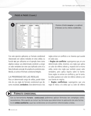 paso a paso 2 (cont.) 
Un formato con condic iones 
Presione el botón Aceptar y se aplicará 
el formato con los criterios establecidos. 
6 
Con este ejercicio aplicamos un formato condicional 
relacionado con valores incluidos en otras celdas. La 
función SI que utilizamos en el ejemplo tiene como 
objetivo evaluar una determinada condición y arrojar 
un valor verdadero (en este caso tipificado como 1) o 
falso (indicado como 0). Al cumplirse la condición esta-blecida, 
se activa el formato condicional elegido. 
La prIorIdad de Las reGLas 
Para un determinado rango de celdas, puede haber 
más de una regla de formato condicional que dé, 
como resultado, verdadero. Esto determinará si las 
Formato condIcIonaL 
con la herramienta Formato condicional podremos aplicar fórmulas tan complejas como 
necesitemos. otra opción es incluir las fórmulas que determinen la aplicación de este forma-to 
en celdas auxiliares y que las condiciones se encuentren referenciadas a éstas. 
75 
redusers.com 
reglas entran en conflicto o no. Veamos qué sucede 
en cada caso. 
• Reglas sin conflicto: supongamos que, en una 
determinada celda, tenemos una regla que aplica 
un color de relleno celeste y, respecto de la misma 
celda, existe otra regla que también posee valor 
verdadero, pero aplica negrita sobre la fuente. 
Estas reglas no entran en conflicto y, por lo tanto, 
la celda quedará con color de relleno celeste y con 
una fuente en negrita. 
• Reglas conflictivas: supongamos que una 
regla le indica a la celda que su color de relleno 
 