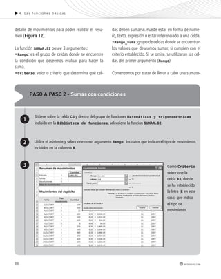 86 
4. Las func iones bás icas 
redusers.com 
detalle de movimientos para poder realizar el resu-men 
(Figura 12). 
La función SUMAR.SI posee 3 argumentos: 
•Rango: es el grupo de celdas donde se encuentre 
la condición que deseemos evaluar para hacer la 
suma. 
•Criterio: valor o criterio que determina qué cel-das 
deben sumarse. Puede estar en forma de núme-ro, 
texto, expresión o estar referenciado a una celda. 
•Rango_suma: grupo de celdas donde se encuentran 
los valores que deseamos sumar, si cumplen con el 
criterio establecido. Si se omite, se utilizarán las cel-das 
del primer argumento (Rango). 
Comenzemos por tratar de llevar a cabo una sumato-paso 
a paso 2 - sumas con condiciones 
1 
2 
Sitúese sobre la celda C3 y dentro del grupo de funciones Matemáticas y trigonométricas 
incluido en la Biblioteca de funciones, seleccione la función SUMAR.SI. 
Utilice el asistente y seleccione como argumento Rango los datos que indican el tipo de movimiento, 
incluidos en la columna B. 
3 Como Criterio 
seleccione la 
celda B3, donde 
se ha establecido 
la letra (E en este 
caso) que indica 
el tipo de 
movimiento. 
 
