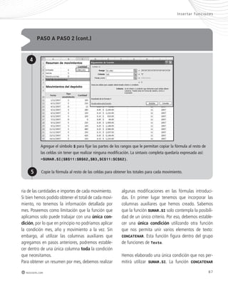paso a paso 2 (cont.) 
4 
Inser tar func iones 
Agregue el símbolo $ para fijar las partes de los rangos que le permitan copiar la fórmula al resto de 
las celdas sin tener que realizar ninguna modificación. La sintaxis completa quedaría expresada así: 
=SUMAR.SI($B$11:$B$62,$B3,$C$11:$C$62). 
5 Copie la fórmula al resto de las celdas para obtener los totales para cada movimiento. 
ria de las cantidades e importes de cada movimiento. 
Si bien hemos podido obtener el total de cada movi-miento, 
no tenemos la información detallada por 
mes. Poseemos como limitación que la función que 
aplicamos solo puede trabajar con una única con-dición, 
por lo que en principio no podríamos aplicar 
la condición mes, año y movimiento a la vez. Sin 
embargo, al utilizar las columnas auxiliares que 
agregamos en pasos anteriores, podremos estable-cer 
dentro de una única columna toda la condición 
que necesitamos. 
Para obtener un resumen por mes, debemos realizar 
algunas modificaciones en las fórmulas introduci-das. 
En primer lugar tenemos que incorporar las 
columnas auxiliares que hemos creado. Sabemos 
que la función SUMAR.SI solo contempla la posibili-dad 
de un único criterio. Por eso, debemos estable-cer 
una única condición utilizando otra función 
que nos permita unir varios elementos de texto: 
CONCATENAR. Esta función figura dentro del grupo 
de funciones de Texto. 
Hemos elaborado una única condición que nos per-mitirá 
utilizar SUMAR.SI. La función CONCATENAR 
redusers.com 87 
 