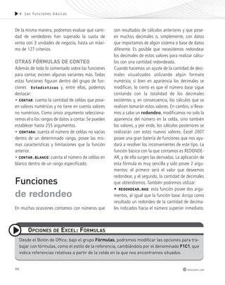 De la misma manera, podremos evaluar qué canti-dad 
de vendedores han superado la cuota de 
venta con 3 unidades de negocio, hasta un máxi-mo 
de 127 criterios. 
otras Fórmulas de conteo 
Además de todo lo comentado sobre las funciones 
para contar, existen algunas variantes más. Todas 
estas funciones figuran dentro del grupo de fun-ciones 
Estadísticas y, entre ellas, podemos 
destacar: 
• CONTAR: cuenta la cantidad de celdas que pose-en 
valores numéricos y no tiene en cuenta valores 
no numéricos. Como único argumento selecciona-remos 
el o los rangos de datos a contar. Se pueden 
establecer hasta 255 argumentos. 
• CONTARA: cuenta el número de celdas no vacías 
dentro de un determinado rango, posee las mis-mas 
características y limitaciones que la función 
anterior. 
• CONTAR.BLANCO: cuenta el número de celdas en 
blanco dentro de un rango especificado. 
Funciones 
de redondeo 
En muchas ocasiones contamos con números que 
opciones de excel: Fórmulas 
son resultados de cálculos anteriores y que pose-en 
muchos decimales o, simplemente, con datos 
que importamos de algún sistema o base de datos 
diferente. Es posible que necesitemos redondear 
los decimales de estos valores para realizar cálcu-los 
con una cantidad redondeada. 
Cuando hacemos un ajuste de la cantidad de deci-males 
visualizados utilizando algún formato 
numérico, si bien en apariencia los decimales se 
modifican, lo cierto es que el número base sigue 
contando con la totalidad de los decimales 
existentes y, en consecuencia, los cálculos que se 
realicen tomarán estos valores. En cambio, si lleva-mos 
a cabo un redondeo, modificamos no solo la 
apariencia del número en la celda, sino también 
los valores, y por ende, los cálculos posteriores se 
realizarán con estos nuevos valores. Excel 2007 
posee una gran batería de funciones que nos ayu-dará 
a resolver los inconvenientes de este tipo. La 
función básica con la que contamos es REDONDE-AR, 
y de ella surgen las derivadas. La aplicación de 
esta fórmula es muy sencilla y solo posee 2 argu-mentos: 
el primero será el valor que deseemos 
redondear, y el segundo, la cantidad de decimales 
que obtendremos. También podremos utilizar: 
• REDONDEAR.MAS: esta función posee dos argu-mentos, 
al igual que la función base. Arroja como 
resultado un redondeo de la cantidad de decima-les 
indicados hacia el número superior inmediato. 
desde el Botón de office, bajo el grupo Fórmulas, podremos modificar las opciones para tra-bajar 
96 
4. Las func iones bás icas 
con fórmulas, como el estilo de la referencia, cambiándolo por el denominado F1c1, que 
redusers.com 
indica referencias relativas a partir de la celda en la que nos encontramos situados. 
 