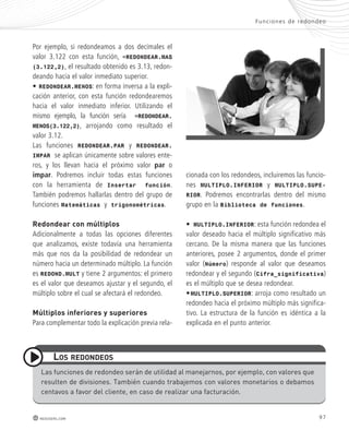 Por ejemplo, si redondeamos a dos decimales el 
valor 3.122 con esta función, =REDONDEAR.MAS 
(3.122,2), el resultado obtenido es 3.13, redon-deando 
hacia el valor inmediato superior. 
• REDONDEAR.MENOS: en forma inversa a la expli-cación 
anterior, con esta función redondearemos 
hacia el valor inmediato inferior. Utilizando el 
mismo ejemplo, la función sería =REDONDEAR. 
MENOS(3.122,2), arrojando como resultado el 
valor 3.12. 
Las funciones REDONDEAR.PAR y REDONDEAR. 
IMPAR se aplican únicamente sobre valores ente-ros, 
y los llevan hacia el próximo valor par o 
impar. Podremos incluir todas estas funciones 
con la herramienta de Insertar función. 
También podremos hallarlas dentro del grupo de 
funciones Matemáticas y trigonométricas. 
redondear con múltiplos 
Adicionalmente a todas las opciones diferentes 
que analizamos, existe todavía una herramienta 
más que nos da la posibilidad de redondear un 
número hacia un determinado múltiplo. La función 
es REDOND.MULT y tiene 2 argumentos: el primero 
es el valor que deseamos ajustar y el segundo, el 
múltiplo sobre el cual se afectará el redondeo. 
múltiplos inferiores y superiores 
Para complementar todo la explicación previa rela-cionada 
Func iones de redondeo 
con los redondeos, incluiremos las funcio-nes 
MULTIPLO.INFERIOR y MULTIPLO.SUPE-RIOR. 
Podremos encontrarlas dentro del mismo 
grupo en la Biblioteca de funciones. 
• MULTIPLO.INFERIOR: esta función redondea el 
valor deseado hacia el múltiplo significativo más 
cercano. De la misma manera que las funciones 
anteriores, posee 2 argumentos, donde el primer 
valor (Número) responde al valor que deseamos 
redondear y el segundo (Cifra_significativa) 
es el múltiplo que se desea redondear. 
• MULTIPLO.SUPERIOR: arroja como resultado un 
redondeo hacia el próximo múltiplo más significa-tivo. 
La estructura de la función es idéntica a la 
explicada en el punto anterior. 
los redondeos 
Las funciones de redondeo serán de utilidad al manejarnos, por ejemplo, con valores que 
resulten de divisiones. También cuando trabajemos con valores monetarios o debamos 
centavos a favor del cliente, en caso de realizar una facturación. 
redusers.com 97 
 