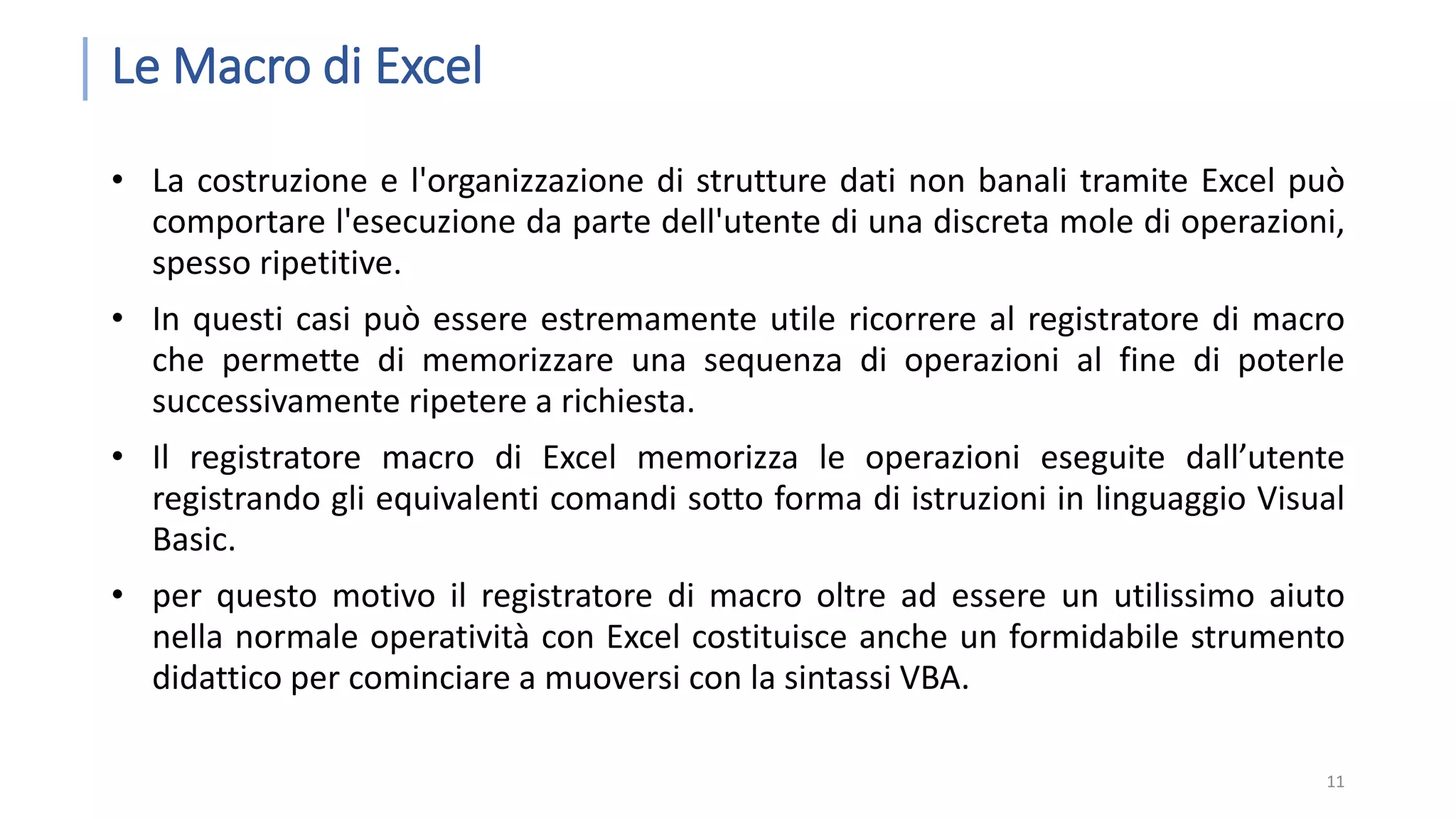 Le Macro di Excel • La costruzione e l'organizzazione di strutture dati non banali tramite Excel può comportare l'esecuzione da parte dell'utente di una discreta mole di operazioni, spesso ripetitive. • In questi casi può essere estremamente utile ricorrere al registratore di macro che permette di memorizzare una sequenza di operazioni al fine di poterle successivamente ripetere a richiesta. • Il registratore macro di Excel memorizza le operazioni eseguite dall’utente registrando gli equivalenti comandi sotto forma di istruzioni in linguaggio Visual Basic. • per questo motivo il registratore di macro oltre ad essere un utilissimo aiuto nella normale operatività con Excel costituisce anche un formidabile strumento didattico per cominciare a muoversi con la sintassi VBA. 11 