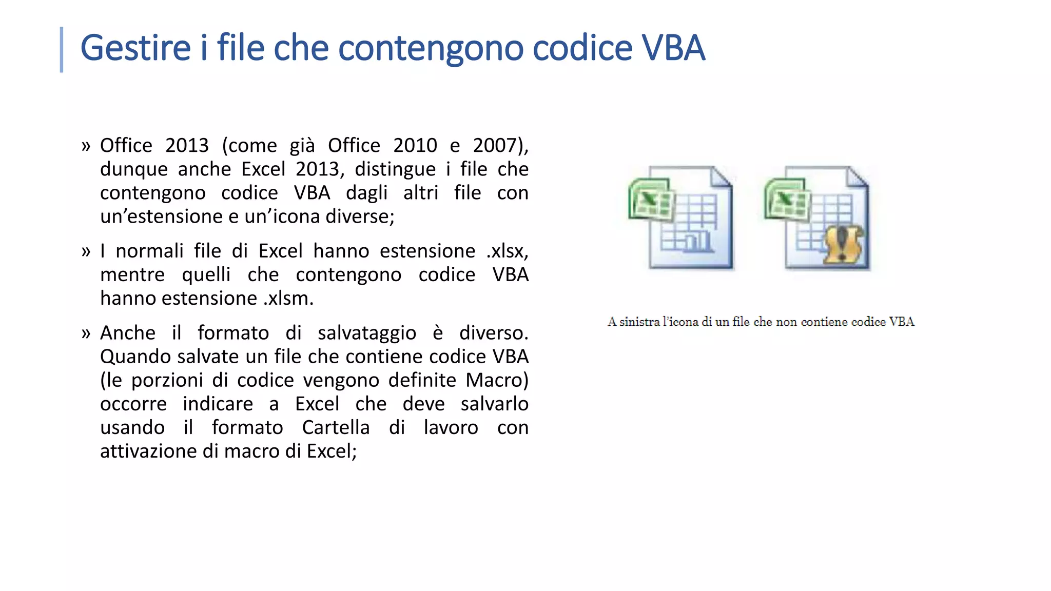 Gestire i file che contengono codice VBA » Office 2013 (come già Office 2010 e 2007), dunque anche Excel 2013, distingue i file che contengono codice VBA dagli altri file con un’estensione e un’icona diverse; » I normali file di Excel hanno estensione .xlsx, mentre quelli che contengono codice VBA hanno estensione .xlsm. » Anche il formato di salvataggio è diverso. Quando salvate un file che contiene codice VBA (le porzioni di codice vengono definite Macro) occorre indicare a Excel che deve salvarlo usando il formato Cartella di lavoro con attivazione di macro di Excel; 