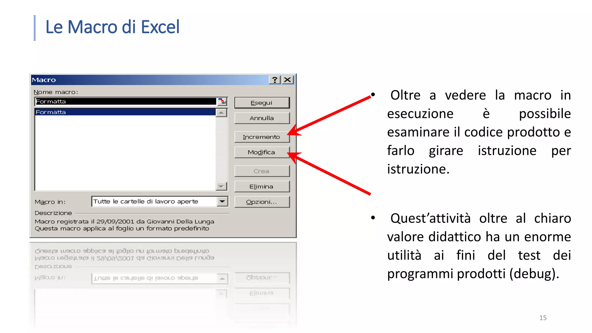 Le Macro di Excel • Oltre a vedere la macro in esecuzione è possibile esaminare il codice prodotto e farlo girare istruzione per istruzione. • Quest’attività oltre al chiaro valore didattico ha un enorme utilità ai fini del test dei programmi prodotti (debug). 15 