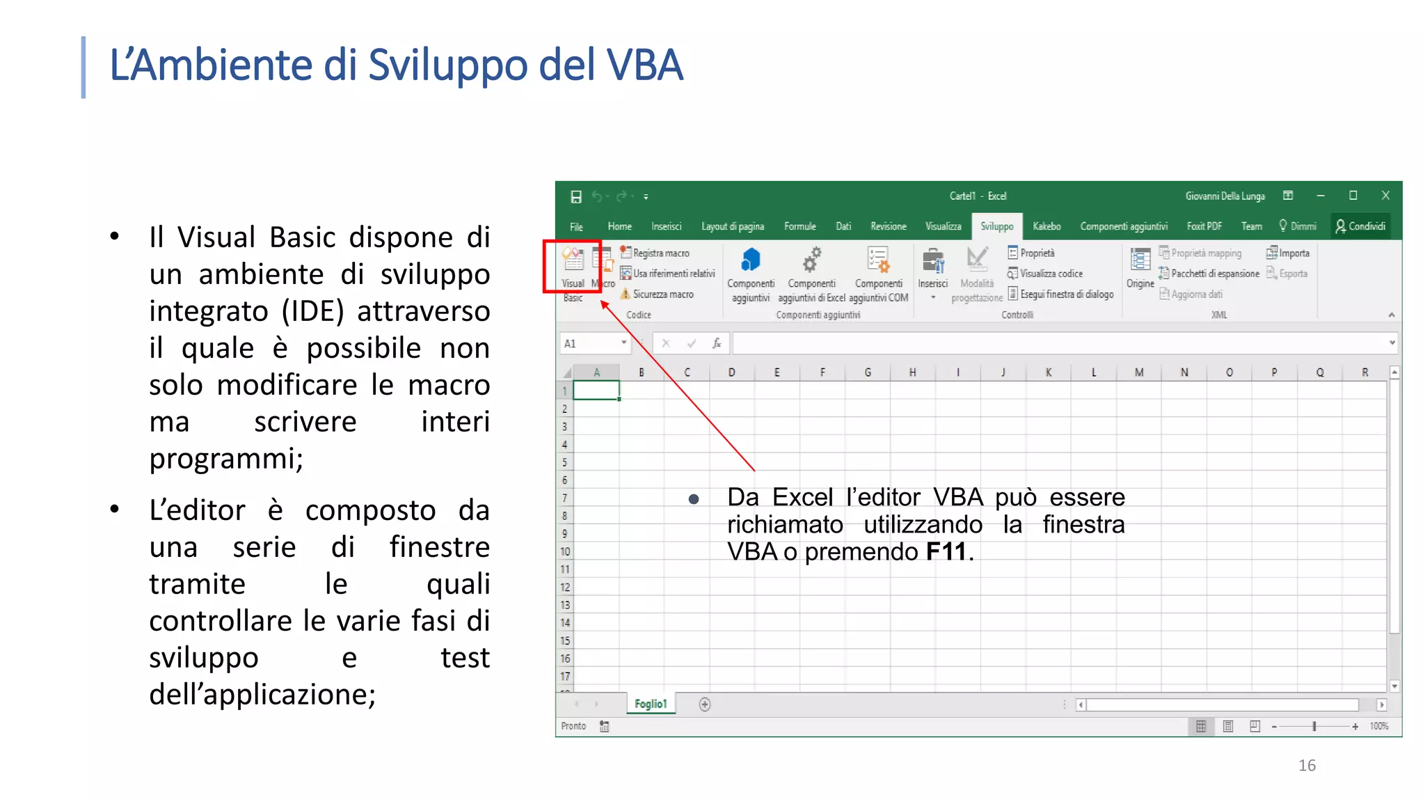 L’Ambiente di Sviluppo del VBA • Il Visual Basic dispone di un ambiente di sviluppo integrato (IDE) attraverso il quale è possibile non solo modificare le macro ma scrivere interi programmi; • L’editor è composto da una serie di finestre tramite le quali controllare le varie fasi di sviluppo e test dell’applicazione; 16  Da Excel l’editor VBA può essere richiamato utilizzando la finestra VBA o premendo F11. 