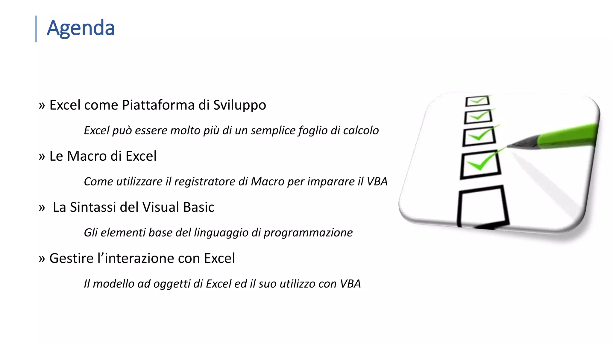 Agenda » Excel come Piattaforma di Sviluppo Excel può essere molto più di un semplice foglio di calcolo » Le Macro di Excel Come utilizzare il registratore di Macro per imparare il VBA » La Sintassi del Visual Basic Gli elementi base del linguaggio di programmazione » Gestire l’interazione con Excel Il modello ad oggetti di Excel ed il suo utilizzo con VBA 