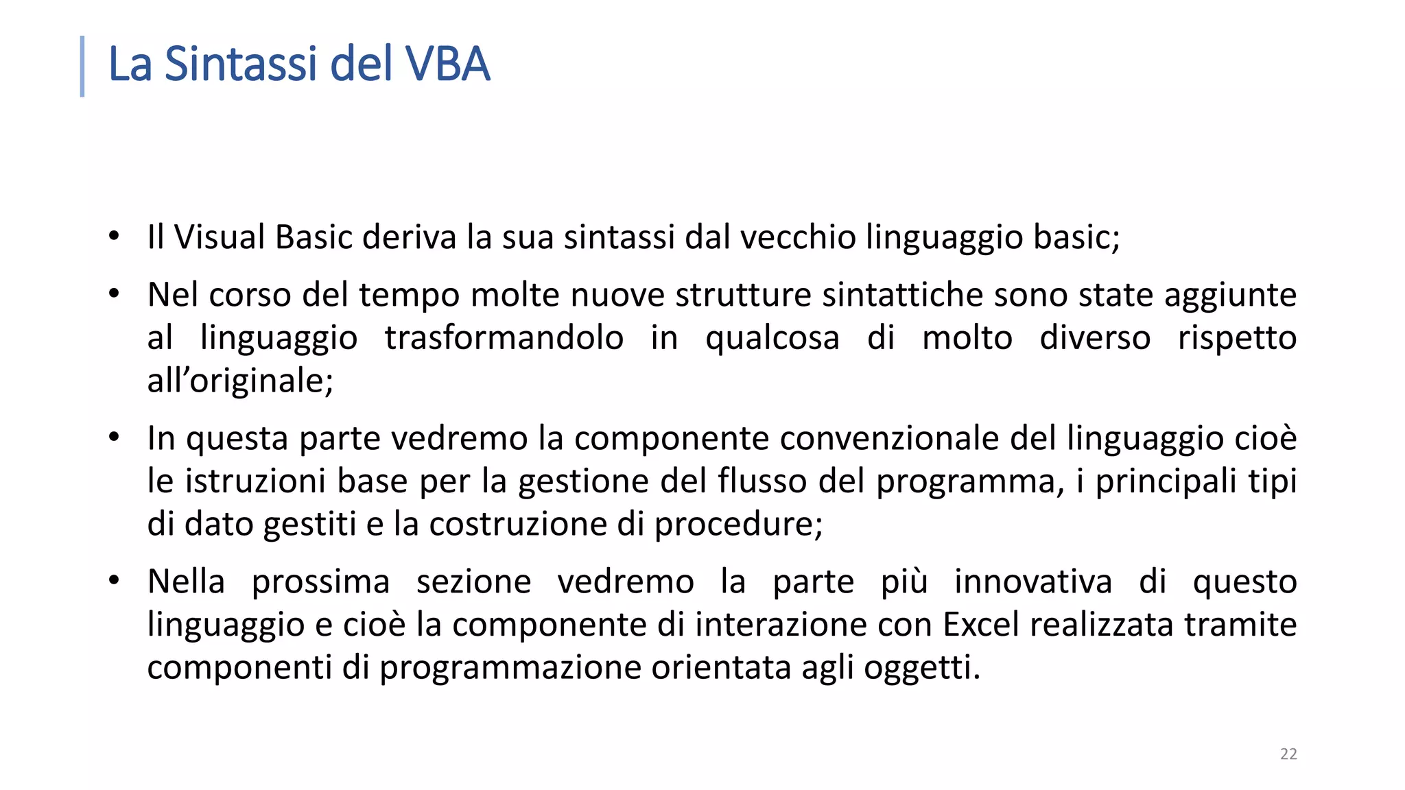 La Sintassi del VBA • Il Visual Basic deriva la sua sintassi dal vecchio linguaggio basic; • Nel corso del tempo molte nuove strutture sintattiche sono state aggiunte al linguaggio trasformandolo in qualcosa di molto diverso rispetto all’originale; • In questa parte vedremo la componente convenzionale del linguaggio cioè le istruzioni base per la gestione del flusso del programma, i principali tipi di dato gestiti e la costruzione di procedure; • Nella prossima sezione vedremo la parte più innovativa di questo linguaggio e cioè la componente di interazione con Excel realizzata tramite componenti di programmazione orientata agli oggetti. 22 