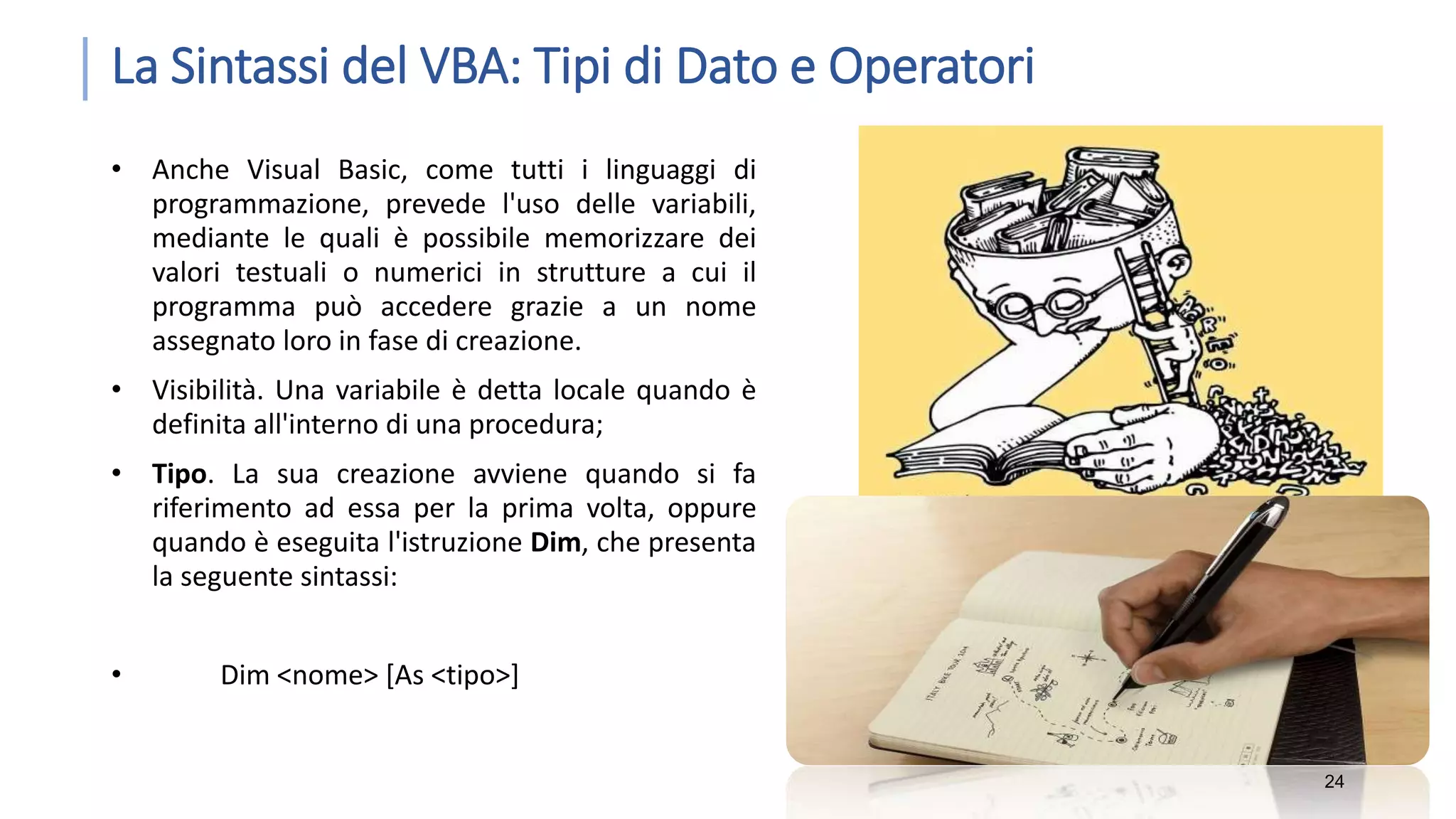La Sintassi del VBA: Tipi di Dato e Operatori • Anche Visual Basic, come tutti i linguaggi di programmazione, prevede l'uso delle variabili, mediante le quali è possibile memorizzare dei valori testuali o numerici in strutture a cui il programma può accedere grazie a un nome assegnato loro in fase di creazione. • Visibilità. Una variabile è detta locale quando è definita all'interno di una procedura; • Tipo. La sua creazione avviene quando si fa riferimento ad essa per la prima volta, oppure quando è eseguita l'istruzione Dim, che presenta la seguente sintassi: • Dim <nome> [As <tipo>] 24 