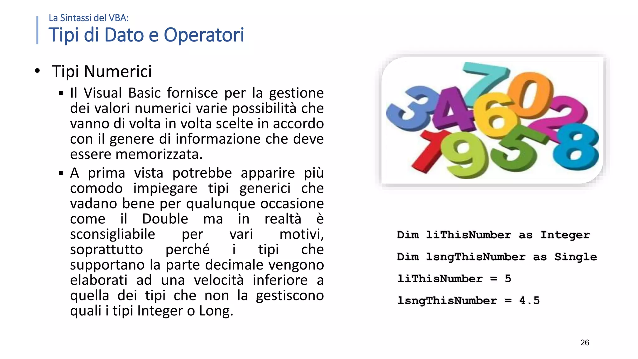 La Sintassi del VBA: Tipi di Dato e Operatori • Tipi Numerici  Il Visual Basic fornisce per la gestione dei valori numerici varie possibilità che vanno di volta in volta scelte in accordo con il genere di informazione che deve essere memorizzata.  A prima vista potrebbe apparire più comodo impiegare tipi generici che vadano bene per qualunque occasione come il Double ma in realtà è sconsigliabile per vari motivi, soprattutto perché i tipi che supportano la parte decimale vengono elaborati ad una velocità inferiore a quella dei tipi che non la gestiscono quali i tipi Integer o Long. 26 Dim liThisNumber as Integer Dim lsngThisNumber as Single liThisNumber = 5 lsngThisNumber = 4.5 