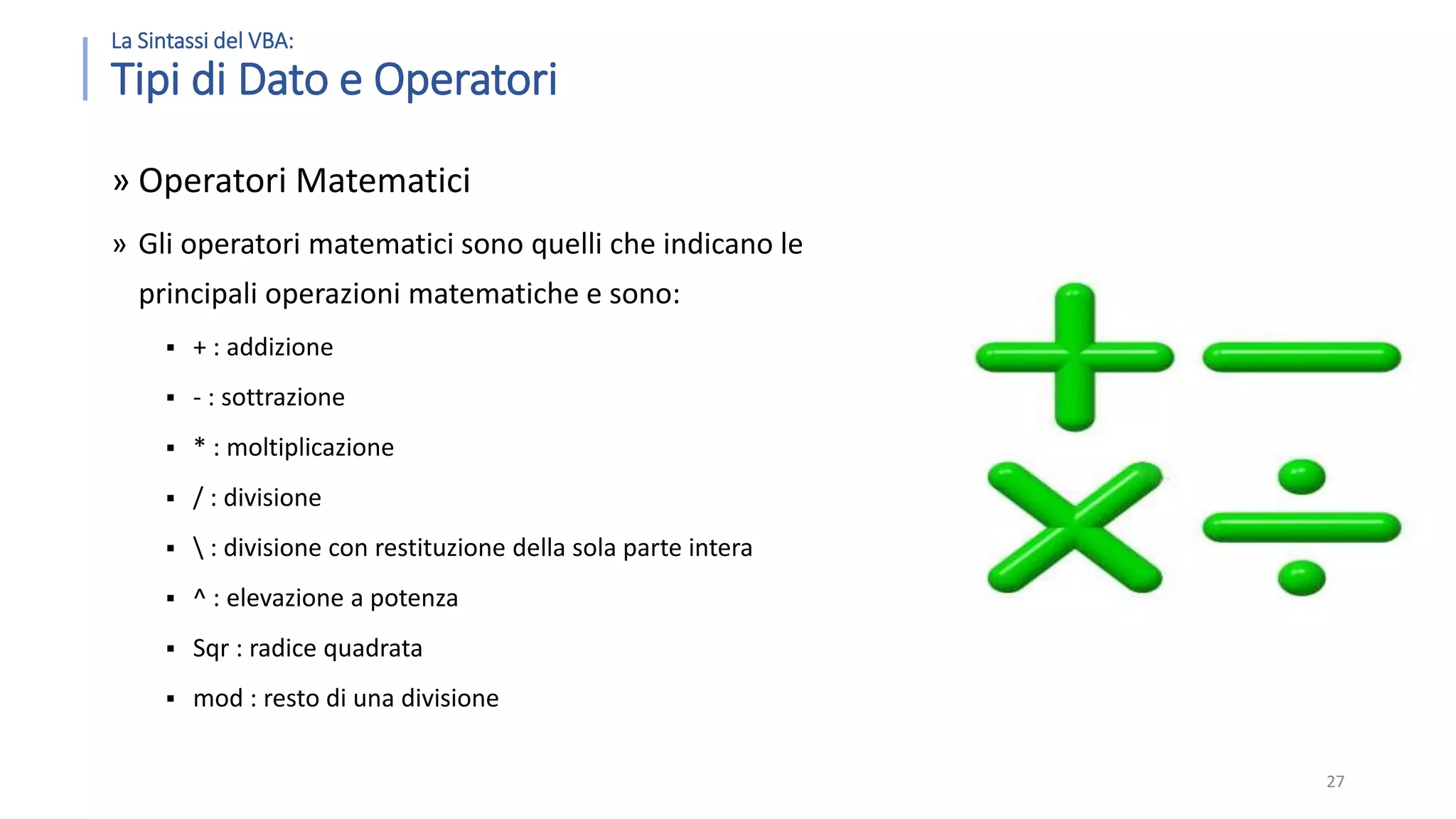 La Sintassi del VBA: Tipi di Dato e Operatori » Operatori Matematici » Gli operatori matematici sono quelli che indicano le principali operazioni matematiche e sono:  + : addizione  - : sottrazione  * : moltiplicazione  / : divisione  : divisione con restituzione della sola parte intera  ^ : elevazione a potenza  Sqr : radice quadrata  mod : resto di una divisione 27 
