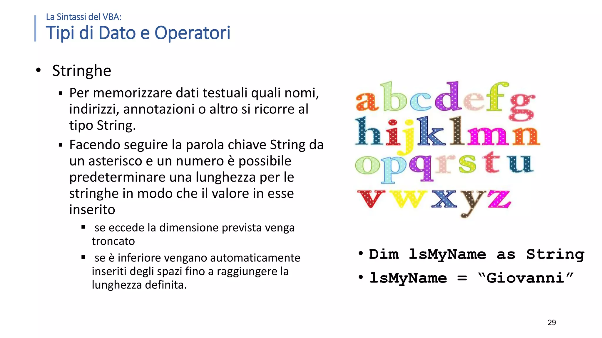 La Sintassi del VBA: Tipi di Dato e Operatori • Stringhe  Per memorizzare dati testuali quali nomi, indirizzi, annotazioni o altro si ricorre al tipo String.  Facendo seguire la parola chiave String da un asterisco e un numero è possibile predeterminare una lunghezza per le stringhe in modo che il valore in esse inserito  se eccede la dimensione prevista venga troncato  se è inferiore vengano automaticamente inseriti degli spazi fino a raggiungere la lunghezza definita. 29 • Dim lsMyName as String • lsMyName = “Giovanni” 