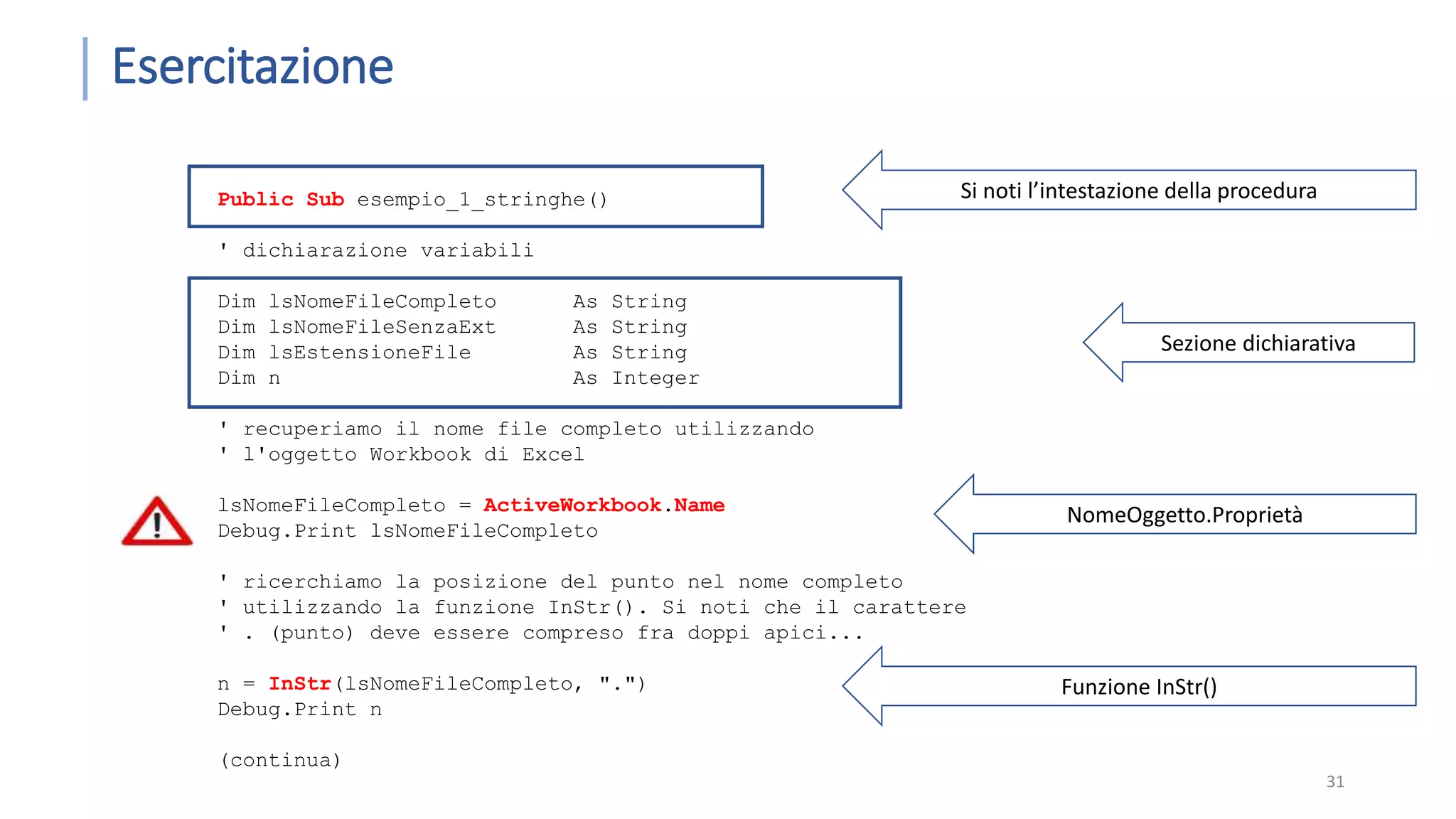 Esercitazione 31 Public Sub esempio_1_stringhe() ' dichiarazione variabili Dim lsNomeFileCompleto As String Dim lsNomeFileSenzaExt As String Dim lsEstensioneFile As String Dim n As Integer ' recuperiamo il nome file completo utilizzando ' l'oggetto Workbook di Excel lsNomeFileCompleto = ActiveWorkbook.Name Debug.Print lsNomeFileCompleto ' ricerchiamo la posizione del punto nel nome completo ' utilizzando la funzione InStr(). Si noti che il carattere ' . (punto) deve essere compreso fra doppi apici... n = InStr(lsNomeFileCompleto, ".") Debug.Print n (continua) Si noti l’intestazione della procedura Sezione dichiarativa NomeOggetto.Proprietà Funzione InStr() 