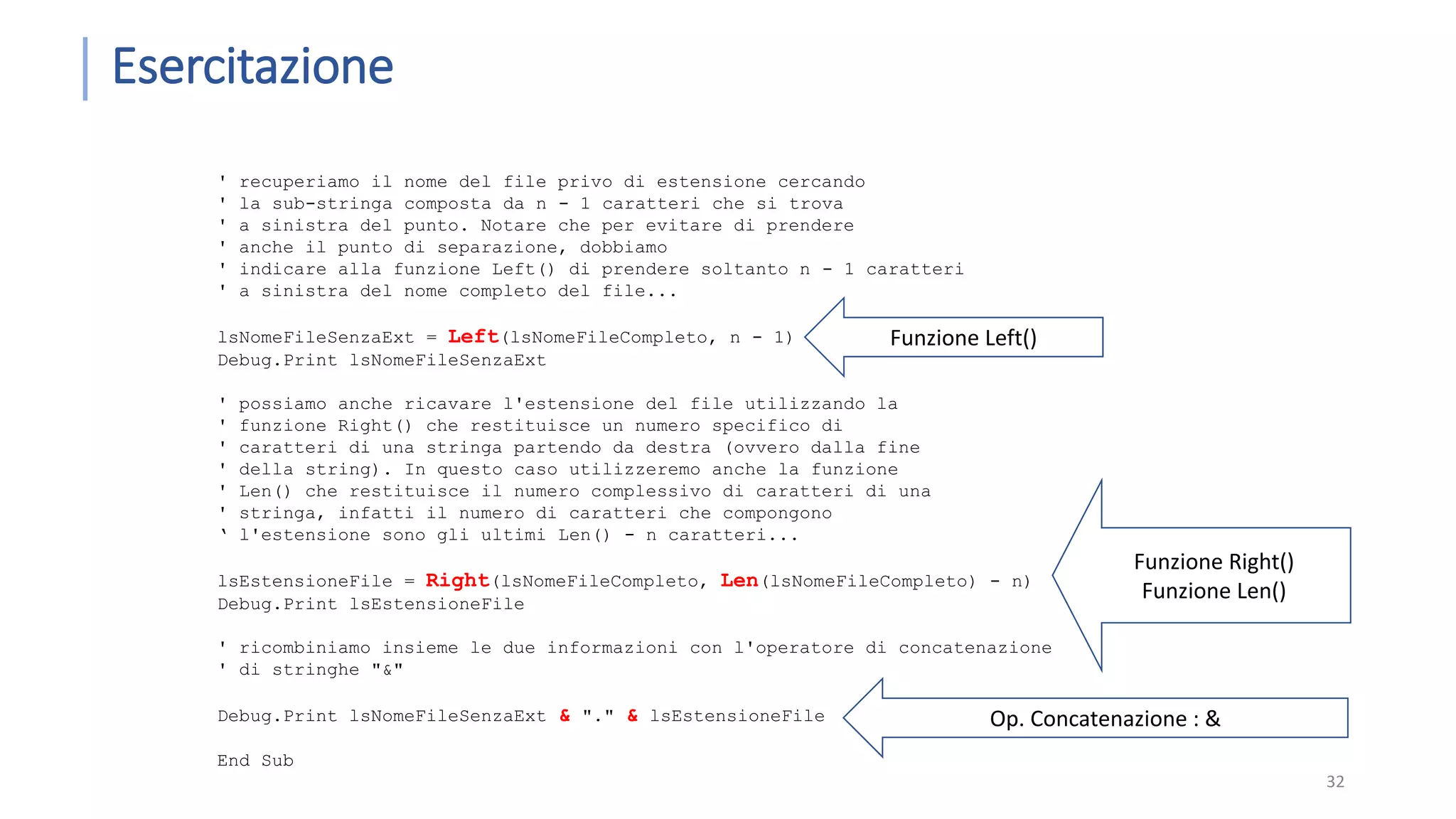 Esercitazione 32 ' recuperiamo il nome del file privo di estensione cercando ' la sub-stringa composta da n - 1 caratteri che si trova ' a sinistra del punto. Notare che per evitare di prendere ' anche il punto di separazione, dobbiamo ' indicare alla funzione Left() di prendere soltanto n - 1 caratteri ' a sinistra del nome completo del file... lsNomeFileSenzaExt = Left(lsNomeFileCompleto, n - 1) Debug.Print lsNomeFileSenzaExt ' possiamo anche ricavare l'estensione del file utilizzando la ' funzione Right() che restituisce un numero specifico di ' caratteri di una stringa partendo da destra (ovvero dalla fine ' della string). In questo caso utilizzeremo anche la funzione ' Len() che restituisce il numero complessivo di caratteri di una ' stringa, infatti il numero di caratteri che compongono ‘ l'estensione sono gli ultimi Len() - n caratteri... lsEstensioneFile = Right(lsNomeFileCompleto, Len(lsNomeFileCompleto) - n) Debug.Print lsEstensioneFile ' ricombiniamo insieme le due informazioni con l'operatore di concatenazione ' di stringhe "&" Debug.Print lsNomeFileSenzaExt & "." & lsEstensioneFile End Sub Funzione Left() Funzione Right() Funzione Len() Op. Concatenazione : & 