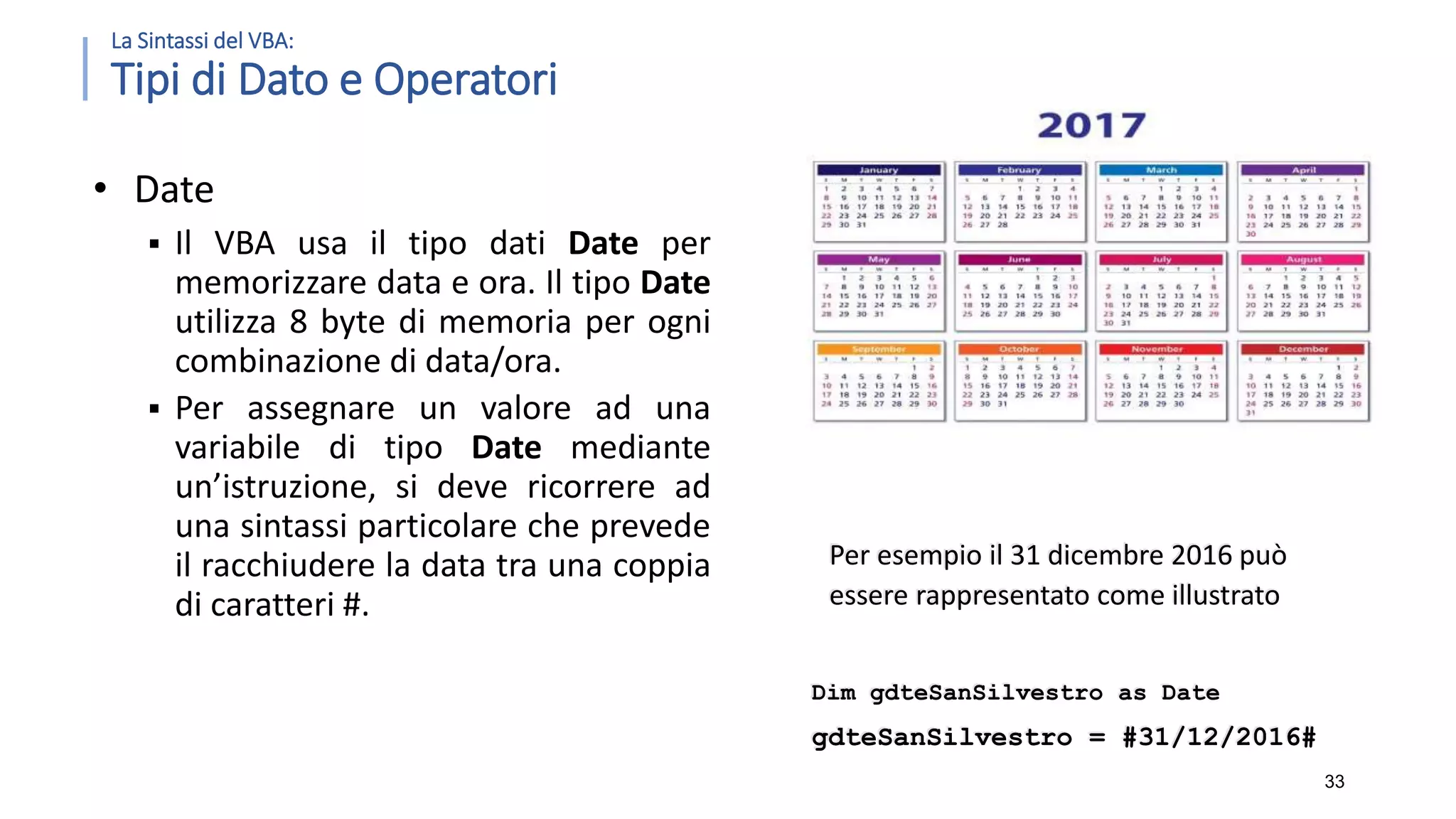 La Sintassi del VBA: Tipi di Dato e Operatori • Date  Il VBA usa il tipo dati Date per memorizzare data e ora. Il tipo Date utilizza 8 byte di memoria per ogni combinazione di data/ora.  Per assegnare un valore ad una variabile di tipo Date mediante un’istruzione, si deve ricorrere ad una sintassi particolare che prevede il racchiudere la data tra una coppia di caratteri #. 33 Per esempio il 31 dicembre 2016 può essere rappresentato come illustrato Dim gdteSanSilvestro as Date gdteSanSilvestro = #31/12/2016# 