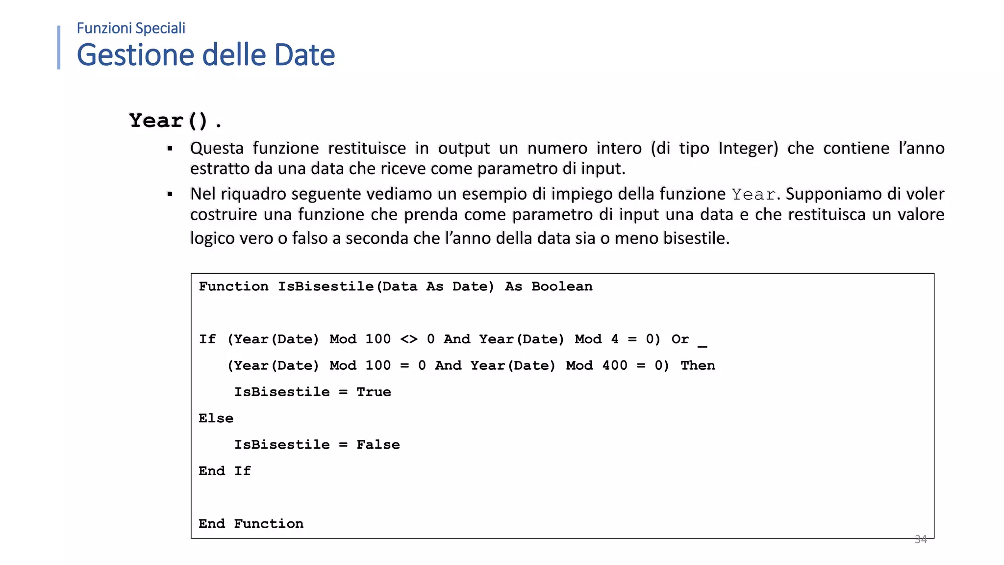 Function IsBisestile(Data As Date) As Boolean If (Year(Date) Mod 100 <> 0 And Year(Date) Mod 4 = 0) Or _ (Year(Date) Mod 100 = 0 And Year(Date) Mod 400 = 0) Then IsBisestile = True Else IsBisestile = False End If End Function Funzioni Speciali Gestione delle Date Year().  Questa funzione restituisce in output un numero intero (di tipo Integer) che contiene l’anno estratto da una data che riceve come parametro di input.  Nel riquadro seguente vediamo un esempio di impiego della funzione Year. Supponiamo di voler costruire una funzione che prenda come parametro di input una data e che restituisca un valore logico vero o falso a seconda che l’anno della data sia o meno bisestile. 34 