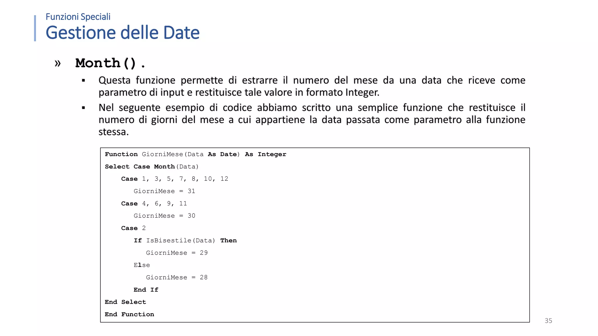 Function GiorniMese(Data As Date) As Integer Select Case Month(Data) Case 1, 3, 5, 7, 8, 10, 12 GiorniMese = 31 Case 4, 6, 9, 11 GiorniMese = 30 Case 2 If IsBisestile(Data) Then GiorniMese = 29 Else GiorniMese = 28 End If End Select End Function Funzioni Speciali Gestione delle Date » Month().  Questa funzione permette di estrarre il numero del mese da una data che riceve come parametro di input e restituisce tale valore in formato Integer.  Nel seguente esempio di codice abbiamo scritto una semplice funzione che restituisce il numero di giorni del mese a cui appartiene la data passata come parametro alla funzione stessa. 35 