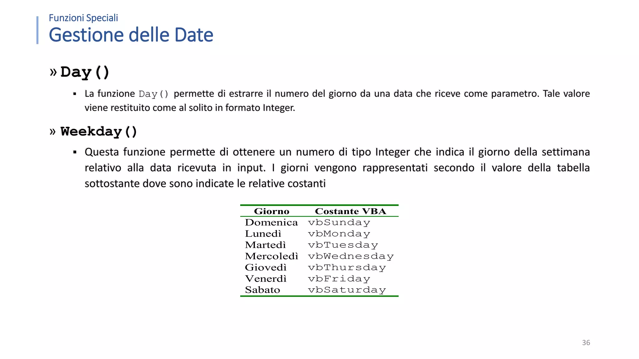 Funzioni Speciali Gestione delle Date » Day()  La funzione Day() permette di estrarre il numero del giorno da una data che riceve come parametro. Tale valore viene restituito come al solito in formato Integer. » Weekday()  Questa funzione permette di ottenere un numero di tipo Integer che indica il giorno della settimana relativo alla data ricevuta in input. I giorni vengono rappresentati secondo il valore della tabella sottostante dove sono indicate le relative costanti 36 Giorno Costante VBA Domenica vbSunday Lunedì vbMonday Martedì vbTuesday Mercoledì vbWednesday Giovedì vbThursday Venerdì vbFriday Sabato vbSaturday 